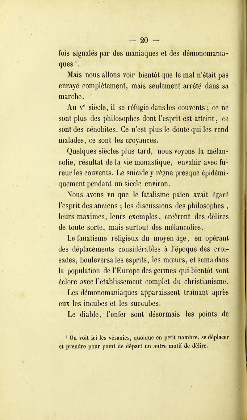 fois signalés par des maniaques et des démonomania- ques Mais nous allons voir bientôt que le mal n'était pas enrayé complètement, mais seulement arrêté dans sa marche. Au v siècle, il se réfugie dans les couvents ; ce ne sont plus des philosophes dont l'esprit est atteint, ce sont des cénobites. Ce n'est plus le doute qui les rend malades, ce sont les croyances. Quelques siècles plus tard, nous voyons la mélan- colie, résultat de la vie monastique, envahir avec fu- reur les couvents. Le suicide y règne presque épidémi- quement pendant un siècle environ. Nous avons vu que le fatalisme païen avait égaré l'esprit des anciens ; les discussions des philosophes , leurs maximes, leurs exemples, créèrent des délires de toute sorte, mais surtout des mélancolies. Le fanatisme religieux du moyen âge, en opérant des déplacements considérables à l'époque des croi- sades, bouleversâtes esprits, les mœurs, et sema dans la population de l'Europe des germes qui bientôt vont éclore avec l'établissement complet du christianisme. Les démonomaniaques apparaissent traînant après eux les incubes et les succubes. Le diable, l'enfer sont désormais les points de • On voit ici les vésanies, quoique en petit nombre, se déplacer et prendre pour point de départ un autre motif de délire.