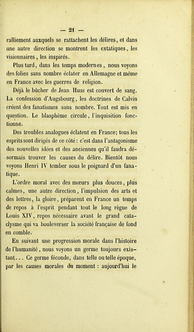 ralliement auxquels se rattachent les délires, et dans une autre direction se montrent les extatiques, les visionnaires, les inspirés. Plus tard, dans les temps modernes, nous voyons des folies sans nombre éclater en Allemagne et même en France avec les guerres de religion. Déjà le bûcher de Jean Huss est couvert de sang. La confession d'Augsbourg, les doctrines de Calvin créent des fanatismes sans nombre. Tout est mis en question. Le blasphème circule, l'inquisition fonc- tionne. Des troubles analogues éclatent en France; tous les esprits sont dirigés de ce côté : c'est dans l'antagonisme des nouvelles idées et des anciennes qu'il faudra dé- sormais trouver les causes du délire. Bientôt nous voyons Henri IV tomber sous le poignard d'un fana- tique. L'ordre moral avec des mœurs plus douces, plus calmes, une autre direction, l'impulsion des arts et des lettres, la gloire, préparent en France un temps de repos à l'esprit pendant tout le long règne de Louis XIV, repos nécessaire avant le grand cata- clysme qui va bouleverser la société française de fond en comble. En suivant une progression morale dans l'histoire de l'humanité, nous voyons un germe toujours exis- tant. .. Ce germe féconde, dans telle ou telle époque, par les causes morales du moment : aujourd'hui le