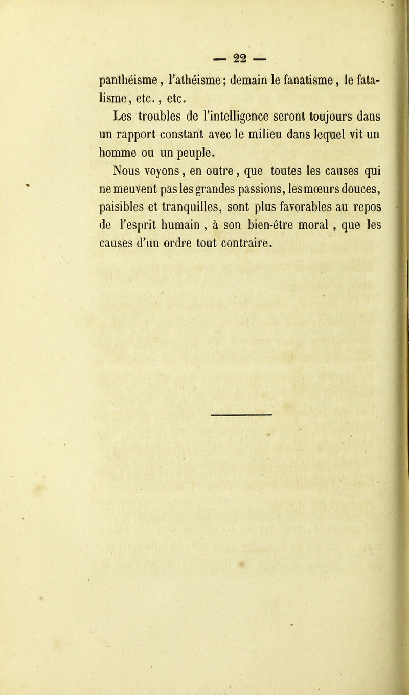 panthéisme, l'athéisme ; demain le fanatisme, le fata- lisme, etc., etc. Les troubles de l'intelligence seront toujours dans un rapport constant avec le milieu dans lequel vit un homme ou un peuple. Nous voyons, en outre, que toutes les causes qui ne meuvent pas les grandes passions, lesmœurs douces, paisibles et tranquilles, sont plus favorables au repos de l'esprit humain , à son bien-être moral , que les causes d'un ordre tout contraire.