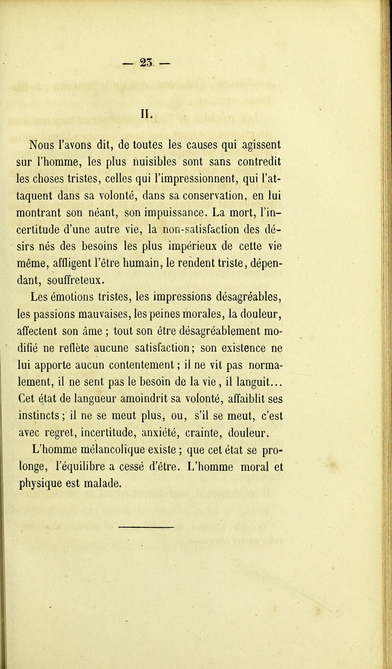 — 25 — II. Nous l'avons dit, de toutes les causes qui agissent sur l'homme, les plus nuisibles sont sans contredit les choses tristes, celles qui l'impressionnent, qui l'at- taquent dans sa volonté, dans sa conservation, en lui montrant son néant, son impuissance. La mort, l'in- certitude d'une autre vie, la non-satisfaction des dé- sirs nés des besoins les plus impérieux de cette vie même, affligent l'être humain, le rendent triste, dépen- dant, souffreteux. Les émotions tristes, les impressions désagréables, les passions mauvaises, les peines morales, la douleur, affectent son âme ; tout son être désagréablement mo- difié ne reflète aucune satisfaction ; son existence ne lui apporte aucun contentement ; il ne vit pas norma- lement, il ne sent pas le besoin de la vie, il languît... Cet état de langueur amoindrit sa volonté, affaiblit ses instincts; il ne se meut plus, ou, s'il se meut, c'est avec regret, incertitude, anxiété, crainte, douleur. L'homme mélancolique existe ; que cet état se pro- longe, l'équilibre a cessé d'être. L'homme moral et physique est malade.