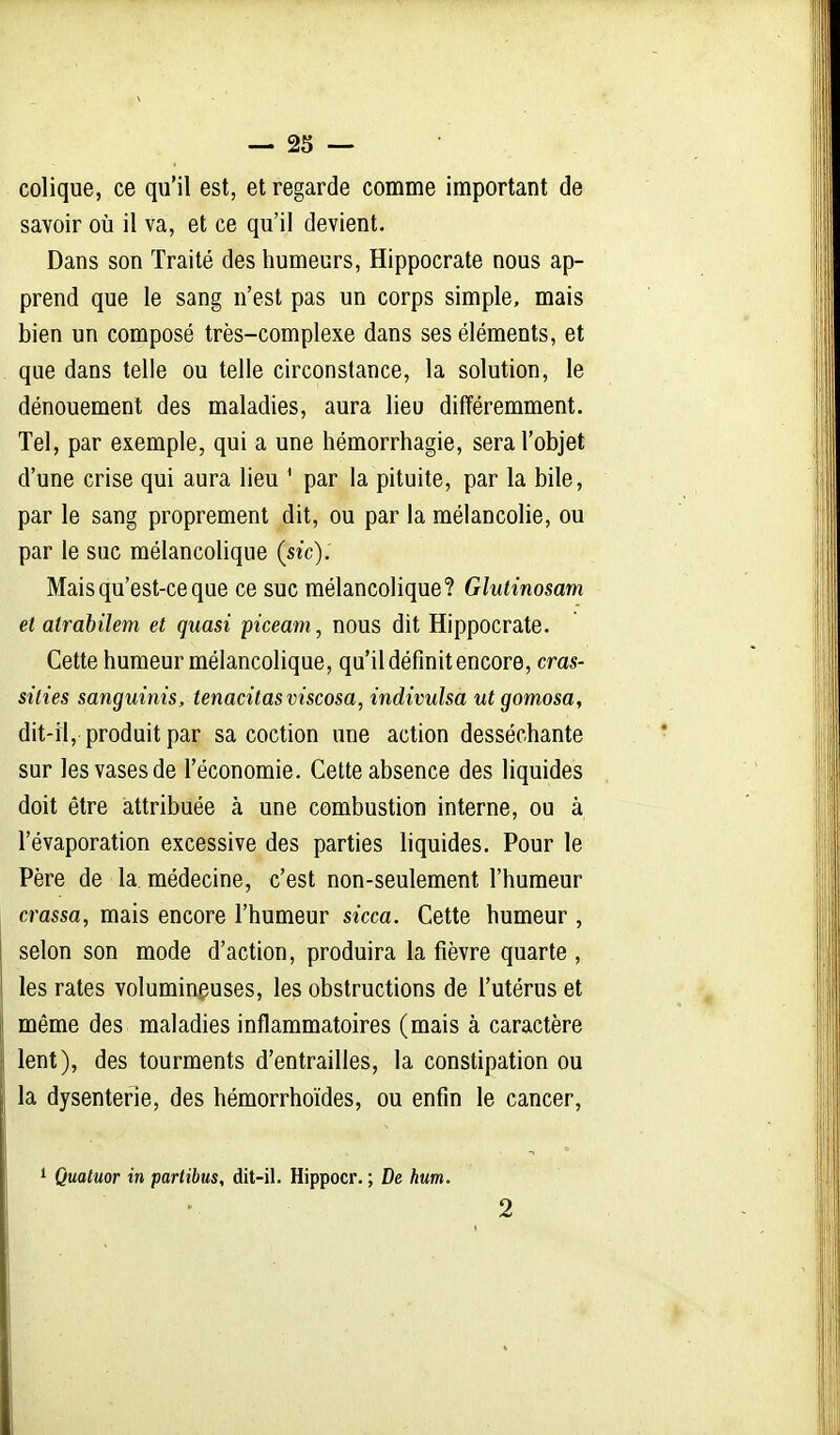 colique, ce qu'il est, et regarde comme important de savoir oîi il va, et ce qu'il devient. Dans son Traité des humeurs, Hippocrate nous ap- prend que le sang n'est pas un corps simple, mais bien un composé très-complexe dans ses éléments, et que dans telle ou telle circonstance, la solution, le dénouement des maladies, aura lieu différemment. Tel, par exemple, qui a une hémorrhagie, sera l'objet d'une crise qui aura lieu ' par la pituite, par la bile, par le sang proprement dit, ou par la mélancolie, ou par le suc mélancolique {sic). Mais qu'est-ce que ce suc mélancolique? Glutinosam et atrabilem et quasi piceam, nous dit Hippocrate. Cette humeur mélancolique, qu'il définit encore, cras- silies sanguinis, tenacitasviscosa, indivulsa utgomosa, dit-il, produit par sa coction une action desséchante sur les vases de l'économie. Cette absence des liquides doit être attribuée à une combustion interne, ou à l'évaporation excessive des parties liquides. Pour le Père de la médecine, c'est non-seulement l'humeur crassa, mais encore l'humeur sicca. Cette humeur , selon son mode d'action, produira la fièvre quarte , les rates voluminguses, les obstructions de l'utérus et même des maladies inflammatoires (mais à caractère lent), des tourments d'entrailles, la constipation ou la dysenterie, des hémorrhoïdes, ou enfin le cancer, 1 Quatuor in partibus, dit-il. Hippocr. ; De hum. 2