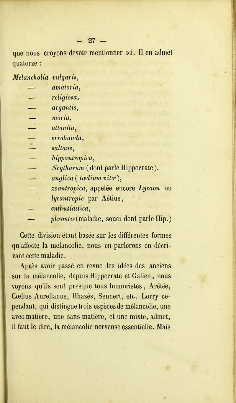 que nous croyons devoir mentionner ici. Il en admet quatorze : Melancholia vulgaris, ' — amatoria, — religiosa, — argantis, — moria, — attonita, — errabunda, — saltans, — hippantropica, — Scylharum ( dont parle Hippocrate ), — anglica{tœdiumvitœ), — zoantropica, appelée encore Lycaon ou lycantropie par Aétius, — enthusiasiica, — 2)/iron<îs (maladie, souci dont parle Hip.) Cette division étant basée sur les différentes formes qu'affecte la mélancolie, nous en parlerons en décri- vant cette maladie. ApKès avoir passé en revue les idées des anciens sur la mélancolie, depuis Hippocrate et Galien, nous voyons qu'ils sont presque tous humoristes, Arétée, Cœlius Aurelianus, Rhazès, Sennert, etc. Lorry ce- pendant, qui distingue trois espèces de mélancolie, une avec matière, une sans matière, et une mixte, admet, il faut le dire, la mélancolie nerveuse essentielle. Mais