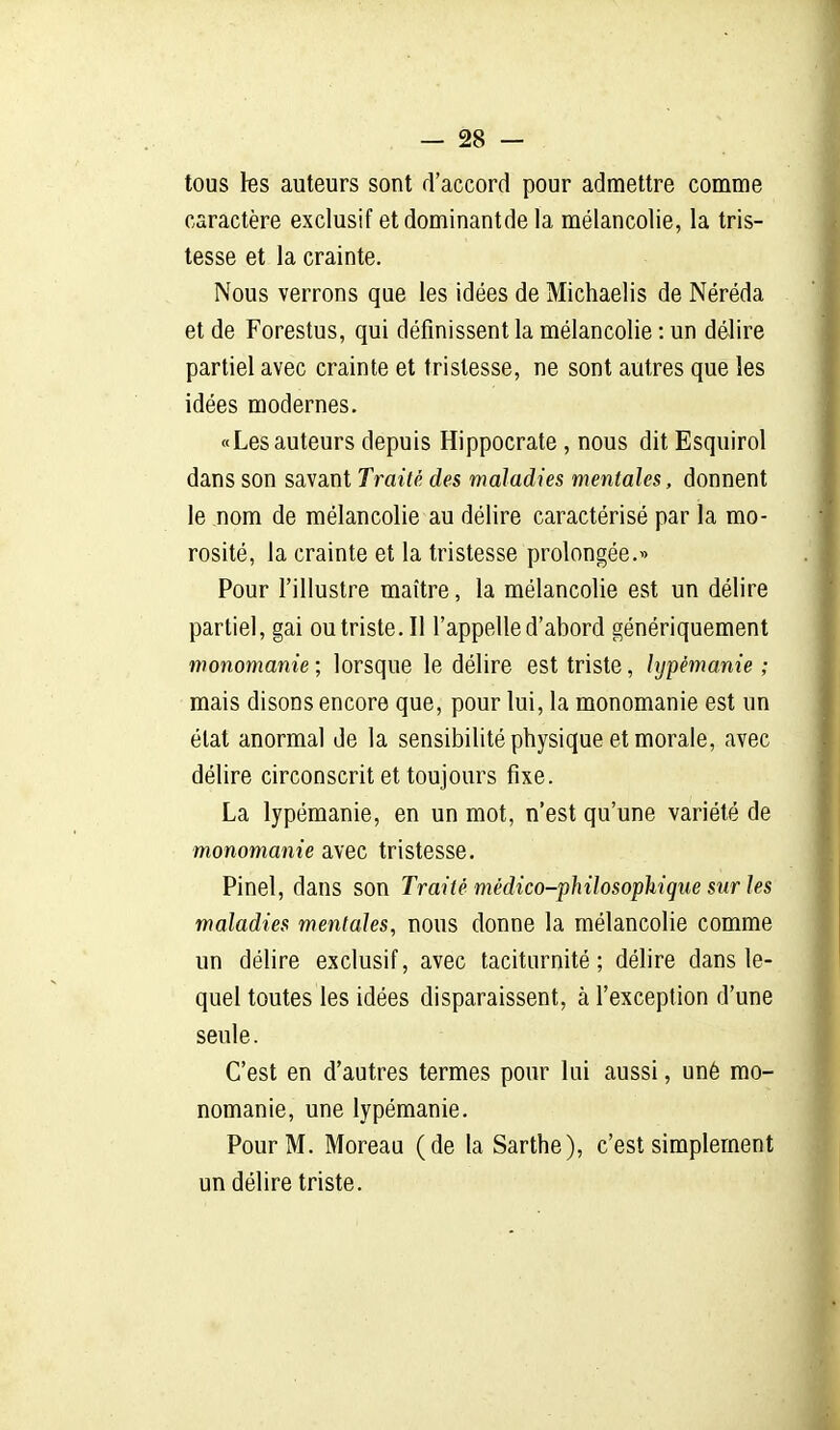tous les auteurs sont d'accord pour admettre comme caractère exclusif etdominantde la mélancolie, la tris- tesse et la crainte. Nous verrons que les idées de Michaelis de Néréda et de Forestus, qui définissent la mélancolie : un délire partiel avec crainte et tristesse, ne sont autres que les idées modernes. «Les auteurs depuis Hippocrate , nous dit Esquirol dans son savant Traité des maladies mentales, donnent le nom de mélancolie au délire caractérisé par la mo- rosité, la crainte et la tristesse prolongée.« Pour l'illustre maître, la mélancolie est un délire partiel, gai ou triste. Il l'appelle d'abord génériquement monomanie ; lorsque le délire est triste, hjpémanie ; mais disons encore que, pour lui, la monomanie est un état anormal de la sensibilité physique et morale, avec délire circonscrit et toujours fixe. La lypémanie, en un mot, n'est qu'une variété de monomanie avec tristesse, Pinel, dans son Traité médico-philosophique sur les maladies mentales, nous donne la mélancolie comme un délire exclusif, avec taciturnité ; délire dans le- quel toutes les idées disparaissent, à l'exception d'une seule. C'est en d'autres termes pour lui aussi, uné mo- nomanie, une lypémanie. Pour M. Moreau (de la Sarthe), c'est simplement un délire triste.