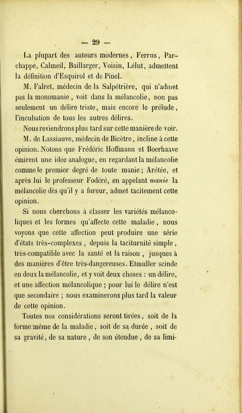 La plupart des auteurs modernes, Ferrus, Par- chappe, Calmeil, Baillarger, Voisin, Lélut, admettent la définition d'Esquirol et de Pinel. M. Falret, médecin de la Salpétrière, qui n'admet pas la monomanie , voit dans la mélancolie, non pas seulement un délire triste, mais encore le prélude, l'incubation de tous les autres délires. Nous reviendrons plus tard sur cette manière de voir. M. de Lassiauve, médecin de Bicètre, incline à cette opinion. Notons que Frédéric Hoffmann et Boerhaave émirent une idée analogue, en regardant la mélancolie comme le premier degré de toute manie ; Arétée, et après lui le professeur Fodéré, en appelant manie la mélancolie dès qu'il y a fureur, admet tacitement cette opinion. Si nous cherchons à classer les variétés mélanco- liques et les formes qu'affecte cette maladie, nous voyons que cette affection peut produire une série d'états très-complexes , depuis la taciturnité simple , très-compatible avec la santé et la raison , jusques à des manières d'être très-dangereuses. Etmuller scinde en deux la mélancolie, et y voit deux choses : un délire, et une affection mélancolique ; pour lui le déhre n'est que secondaire ; nous examinerons plus tard la valeur de cette opinion. Toutes nos considérations seront tirées, soit de la forme même de la maladie, soit de sa durée , soit de sa gravité, de sa nature , de son étendue , de sa limi-