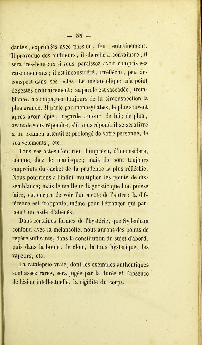 dantes, exprimées avec passion, feu, entraînement. Il provoque des auditeurs, il cherche à convaincre ; il sera très-heureux si vous paraissez avoir compris ses raisonnements ; il est inconsidéré, irréfléchi, peu cir- conspect dans ses actes. Le mélancolique n'a point de gestes ordinairement; sa parole est saccadée , trem- blante , accompagnée toujours de la circonspection la plus grande. Il parle par monosyllabes, le plus souvent après avoir épié , regardé autour de lui ; de plus , avant de vous répondre, s'il vous répond, il se seralivré à un examen attentif et prolongé de votre personne, de vos vêtements, etc. Tous ses actes n'ont rien d'imprévu, d'inconsidéré, comme, chez le maniaque ; mais ils sont toujours empreints du cachet de la prudence la plus réfléchie. Nous pourrions à l'infini multiplier les points de dis- semblance; mais le meilleur diagnostic que l'on puisse faire, est encore de voir l'un à côté de l'autre: la dif- férence est frappante, même pour l'étranger qui par- court un asile d'aliénés. Dans certaines formes de l'hystérie, que Sydenham confond avec la mélancolie, nous aurons des points de repère suffisants, dans la constitution du sujet d'abord, puis dans la boule, le clou , la toux hystérique, les vapeurs, etc. La catalepsie vraie, dont les exemples authentiques sont assez rares, sera jugée par la durée et l'absence de lésion intellectuelle, la rigidité du corps.