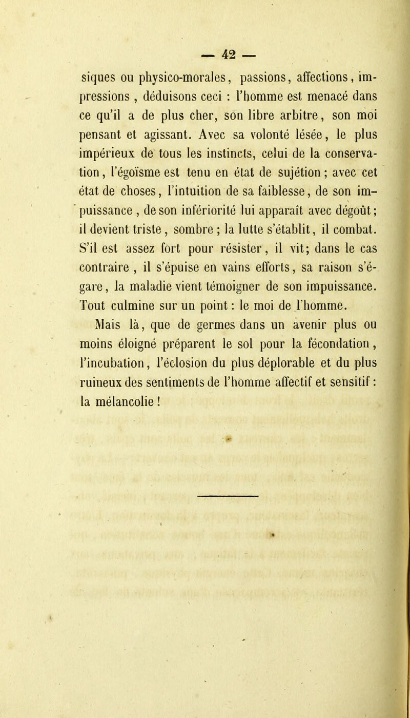 siques ou physico-morales, passions, affections, im- pressions , déduisons ceci : l'homme est menacé dans ce qu'il a de plus cher, son libre arbitre, son moi pensant et agissant. Avec sa volonté lésée, le plus impérieux de tous les instincts, celui de la conserva- lion , I egoïsme est tenu en élat de sujétion ; avec cet état de choses, l'intuition de sa faiblesse, de son im- puissance , de son infériorité lui apparaît avec dégoût ; il devient triste, sombre ; la lutte s'établit, il combat. S'il est assez fort pour résister, il vit; dans le cas contraire , il s'épuise en vains efforts, sa raison s'é- gare, la maladie vient témoigner de son impuissance. Tout culmine sur un point : le moi de l'homme. Mais là, que de germes dans un avenir plus ou moins éloigné préparent le sol pour la fécondation, l'incubation, l'éclosion du plus déplorable et du plus ruineux des sentiments de l'homme affectif et sensitif : la mélancolie ! •* m