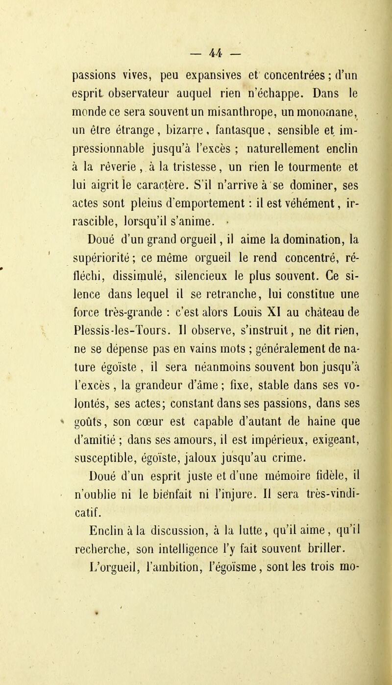 passions vives, peu expansives et concentrées ; d'un esprit observateur auquel rien n'échappe. Dans le monde ce sera souvent un misanthrope, un monomane, un être étrange , bizarre , fantasque , sensible et im- pressionnable jusqu'à l'excès ; naturellement enclin à la rêverie, à la tristesse, un rien le tourmente et lui aigrit le caractère. S'il n'arrive à se dominer, ses actes sont pleins demportement : il est véhément, ir- rascible, lorsqu'il s'anime. - Doué d'un grand orgueil, il aime la domination, la supériorité ; ce même orgueil le rend concentré, ré- fléchi, dissimulé, silencieux le plus souvent. Ce si- lence dans lequel il se retranche, lui constitue une force très-grande : c'est alors Louis XI au château de Plessis-les-Tours. Il observe, s'instruit, ne dit rien, ne se dépense pas en vains mots ; généralement de na- ture égoïste, il sera néanmoins souvent bon jusqu'à l'excès, la grandeur d'âme ; fixe, stable dans ses vo- lontés, ses actes; constant dans ses passions, dans ses goûts, son cœur est capable d'autant de haine que d'amitié ; dans ses amours, il est impérieux, exigeant, susceptible, égoïste, jaloux jusqu'au crime. Doué d'un esprit juste et d'une mémoire fidèle, il n'oublie ni le biénfait ni l'injure. Il sera très-vindi- catif. Enclin à la discussion, à la lutte, qu'il aime, qu'il recherche, son intelligence l'y fait souvent briller. L'orgueil, l'ambition, l'égoïsme, sont les trois mo-