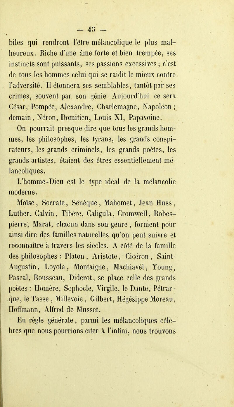 biles qui rendront l'être mélancolique le plus mal- heureux. Riche d'une âme forte et bien trempée, ses instincts sont puissants, ses passions excessives ; c'est de tous les hommes celui qui se raidit le mieux contre l'adversité. Il étonnera ses semblables, tantôt par ses crimes, souvent par son génie. Aujourd'hui ce sera César, Pompée, Alexandre, Charlemagne, Napoléon demain, Néron, Domitien, Louis XI, Papavoine. On pourrait presque dire que tous les grands hom- mes, les philosophes, les tyrans, les grands conspi- rateurs, les grands criminels, les grands poètes, les grands artistes, étaient des êtres essentiellement mé- lancoliques. L'homme-Dieu est le type idéal de la mélancolie moderne. Moïse, Socrate, Sénèque, Mahomet, Jean Huss, Luther, Calvin, Tibère, Caligula, Cromwell, Robes- pierre, Marat, chacun dans son genre, forment pour ainsi dire des familles naturelles qu'on peut suivre et reconnaître à travers les siècles. A côté de la famille des philosophes : Platon , Aristote, Cicéron , Saint- Augustin , Loyola, Montaigne, Machiavel, Young, Pascal, Rousseau, Diderot, se place celle des grands poètes : Homère, Sophocle, Virgile, le Dante, Pétrar- que, le Tasse , Millevoie, Gilbert, Hégésippe Moreau, Hoffmann, Alfred de Musset. En règle générale, parmi les mélancoliques célè- bres que nous pourrions citer à l'infini, nous trouvons