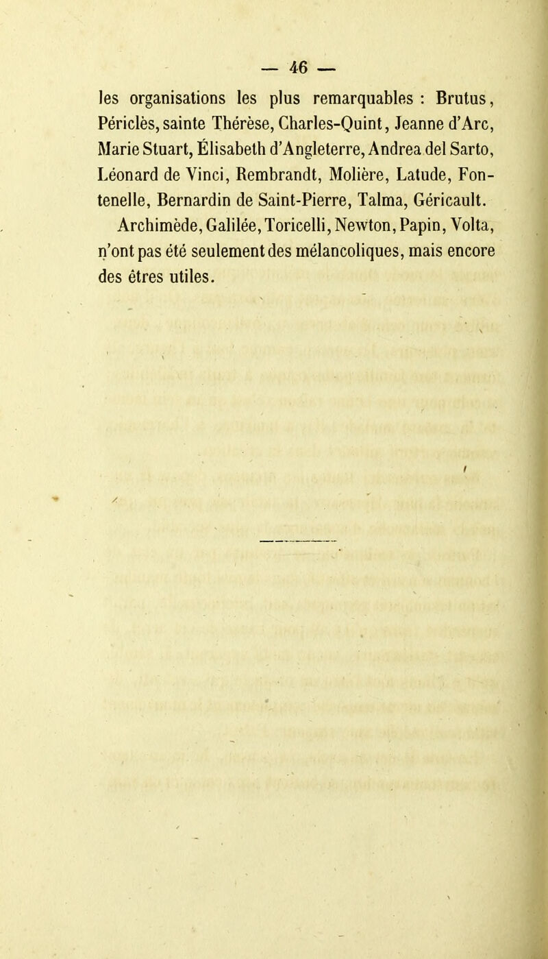 les organisations les plus remarquables : Brutus, Périclès,sainte Thérèse, Charles-Quint, Jeanne d'Arc, Marie Stuart, Élisabeth d'Angleterre, Andréa del Sarto, Léonard de Vinci, Rembrandt, Molière, Latude, Fon- tenelle, Bernardin de Saint-Pierre, Talma, Géricault. Archimède, Galilée, Toricelli, Newton, Papin, Volta, n'ont pas été seulement des mélancoliques, mais encore des êtres utiles.