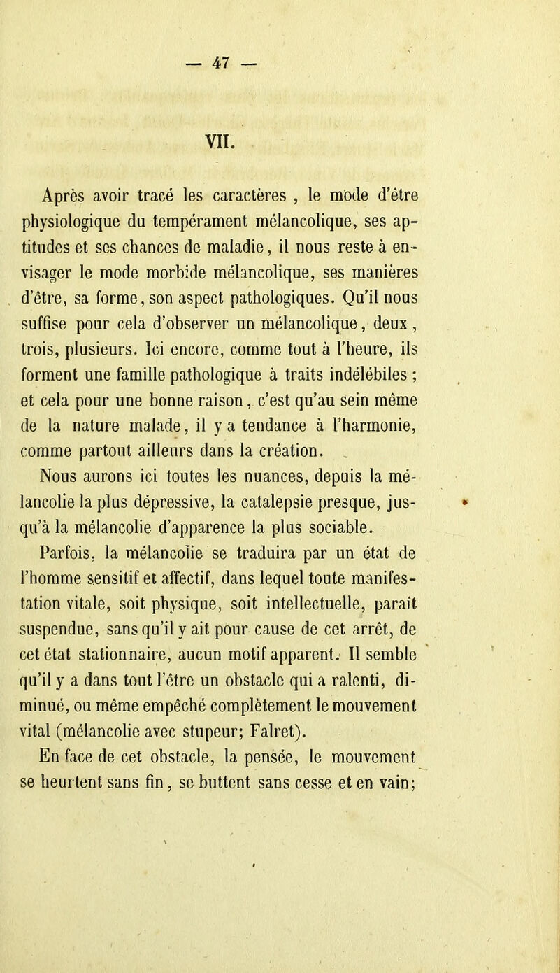 VII. Après avoir tracé les caractères , le mode d'être physiologique du tempérament mélancolique, ses ap- titudes et ses chances de maladie, il nous reste à en- visager le mode morbide mélancolique, ses manières d'être, sa forme, son aspect pathologiques. Qu'il nous suffise pour cela d'observer un mélancolique, deux , trois, plusieurs- Ici encore, comme tout à l'heure, ils forment une famille pathologique à traits indélébiles ; et cela pour une bonne raison, c'est qu'au sein môme de la nature malade, il y a tendance à l'harmonie, comme partout ailleurs dans la création. Nous aurons ici toutes les nuances, depuis la mé- lancolie la plus dépressive, la catalepsie presque, jus- • qu'à la mélancolie d'apparence la plus sociable. Parfois, la mélancolie se traduira par un état de l'homme sensilif et affectif, dans lequel toute manifes- tation vitale, soit physique, soit intellectuelle, paraît suspendue, sans qu'il y ait pour cause de cet arrêt, de cet état stationnaire, aucun motif apparent. Il semble qu'il y a dans tout l'être un obstacle qui a ralenti, di- minué, ou même empêché complètement le mouvement vital (mélancolie avec stupeur; Falret). En face de cet obstacle, la pensée, le mouvement se heurtent sans fin, se buttent sans cesse et en vain;