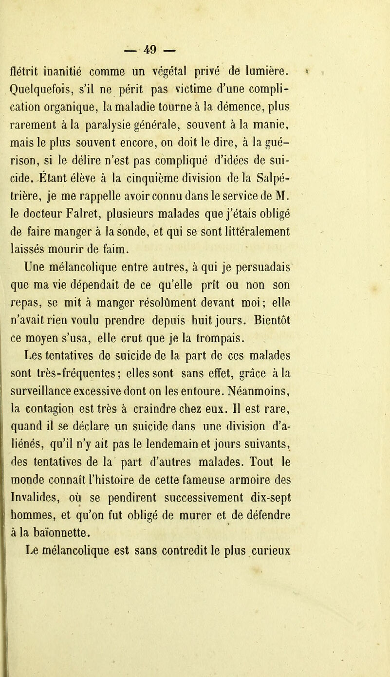 flétrit inanitié comme un végétal privé de lumière. » Quelquefois, s'il ne périt pas victime d'une compli- cation organique, la maladie tourne à la démence, plus rarement à la paralysie générale, souvent à la manie, mais le plus souvent encore, on doit le dire, à la gué- rison, si le délire n'est pas compliqué d'idées de sui- cide. Étant élève à la cinquième division delà Salpé- trière, je me rappelle avoir connu dans le service de M. le docteur Falret, plusieurs malades que j'étais obligé de faire manger à la sonde, et qui se sont littéralement laissés mourir de faim. Une mélancolique entre autres, à qui je persuadais que ma vie dépendait de ce qu'elle prît ou non son repas, se mit à manger résolument devant moi ; elle n'avait rien voulu prendre depuis huit jours. Bientôt ce moyen s'usa, elle crut que je la trompais. Les tentatives de suicide de la part de ces malades sont très-fréquentes ; elles sont sans effet, grâce à la surveillance excessive dont on les entoure. Néanmoins, la contagion est très à craindre chez eux. Il est rare, quand il se déclare un suicide dans une division d'a- liénés, qu'il n'y ait pas le lendemain et jours suivants, des tentatives de la part d'autres malades. Tout le monde connaît l'histoire de cette fameuse armoire des Invalides, oii se pendirent successivement dix-sept hommes, et qu'on fut obligé de murer et de défendre à la baïonnette. Le mélancolique est sans contredit le plus curieux