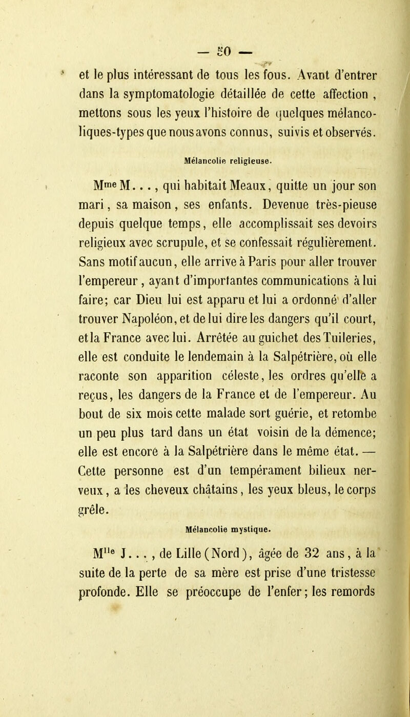et le plus intéressant de tous les fous. Avant d'entrer dans la symptomatologie détaillée de celte affection , mettons sous les yeux l'histoire de quelques mélanco- liques-types que nous avons connus, suivis et observés. Mélancolie religieuse. Mme M..., qui habitait Meaux, quitte un jour son mari, sa maison , ses enfants. Devenue très-pieuse depuis quelque temps, elle accomplissait ses devoirs religieux avec scrupule, et se confessait régulièrement. Sans motif aucun, elle arrive à Paris pour aller trouver l'empereur, ayant d'importantes communications à lui faire; car Dieu lui est apparu et lui a ordonné d'aller trouver Napoléon, et de lui dire les dangers qu'il court, etla France avec lui. Arrêtée au guichet des Tuileries, elle est conduite le lendemain à la Salpétrière, où elle raconte son apparition céleste, les ordres qu'elle a reçus, les dangers de la France et de l'empereur. Au bout de six mois celte malade sort guérie, et retombe un peu plus tard dans un étal voisin de la démence; elle est encore à la Salpétrière dans le même étal. — Celte personne est d'un tempérament bilieux ner- veux , a les cheveux châtains, les yeux bleus, le corps grêle. Mélancolie mystique. M* J... , de Lille (Nord), âgée de 32 ans, à la suite de la perle de sa mère est prise d'une tristesse profonde. Elle se préoccupe de l'enfer ; les remords