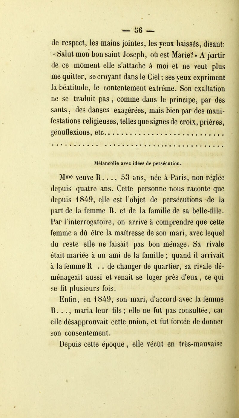 de respect, les mains jointes, les yeux baissés, disant: «Salât mon bon saint Joseph, où est Marie?» A partir de ce moment elle s'attache à moi et ne veut plus me quitter, se croyant dans le Ciel ; ses yeux expriment la béatitude, le contentement extrême. Son exaltation ne se traduit pas, comme dans le principe, par des sauts, des danses exagérées, mais bien par des mani- festations religieuses, telles que signes de croix, prières, génuflexions, etc Mélancolie avec idées de persécution. Mme veuve R..., 53 ans, née à Paris, non réglée depuis quatre ans. Celte personne nous raconte que depuis 1849, elle est l'objet de persécutions de la part de la femme B. et de la famille de sa belle-fille. Par l'interrogatoire, on arrive à comprendre que cette femme a dû être la maitresse de son mari, avec lequel du reste elle ne faisait pas bon ménage. Sa rivale était mariée à un ami de la famille ; quand il arrivait à la femme R .. de changer de quartier, sa rivale dé- ménageait aussi et venait se loger près d'eux, ce qui se fit plusieurs fois. Enfin, en 1849, son mari, d'accord avec la femme B..., maria leur fils; elle ne fut pas consultée, car elle désapprouvait cette union, et fut forcée de donner son consentement. Depuis cette époque, elle vécut en très-mauvaise