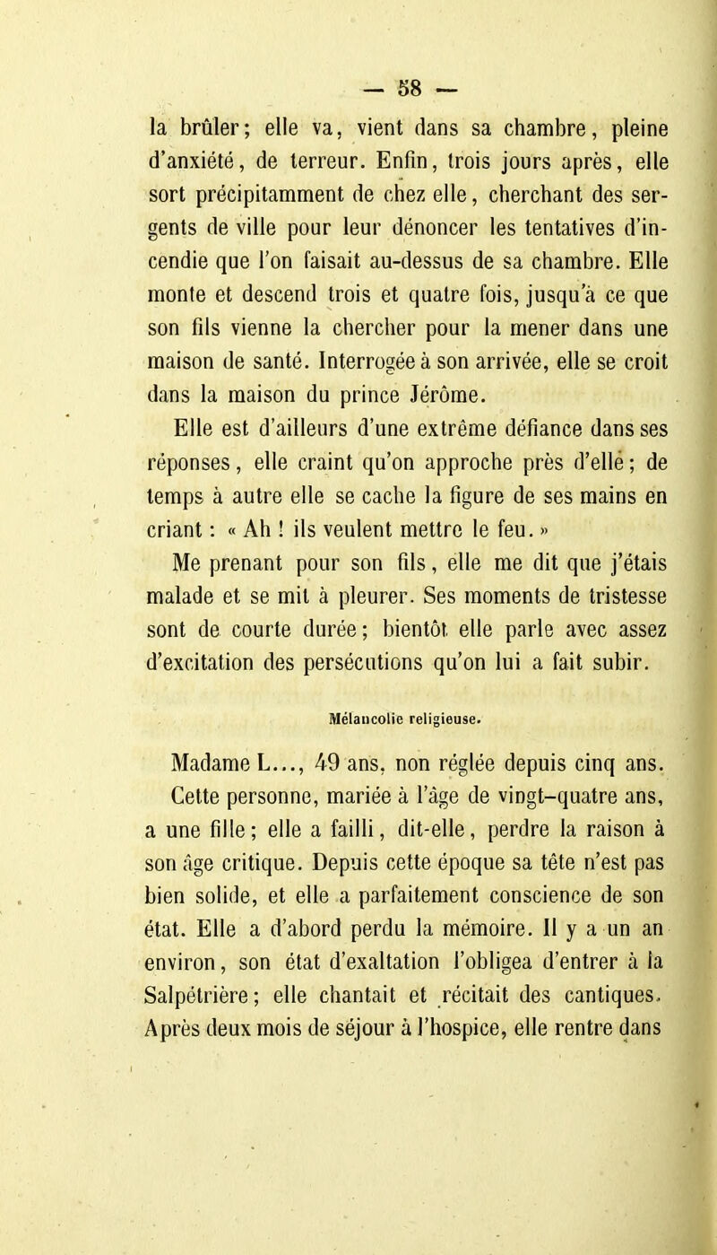 la brûler ; elle va, vient dans sa chambre, pleine d'anxiété, de terreur. Enfin, trois jours après, elle sort précipitamment de chez elle, cherchant des ser- gents de ville pour leur dénoncer les tentatives d'in- cendie que l'on faisait au-dessus de sa chambre. Elle monte et descend trois et quatre fois, jusqu'à ce que son fds vienne la chercher pour la mener dans une maison de santé. Interrogée à son arrivée, elle se croit dans la maison du prince Jérôme. Elle est d'ailleurs d'une extrême défiance dans ses réponses, elle craint qu'on approche près d'elle ; de temps à autre elle se cache la figure de ses mains en criant : « Ah ! ils veulent mettre le feu. » Me prenant pour son fils, elle me dit que j'étais malade et se mil à pleurer. Ses moments de tristesse sont de courte durée; bientôt elle parle avec assez d'excitation des persécutions qu'on lui a fait subir. Mélancolie religieuse. Madame L..., 49 ans, non réglée depuis cinq ans. Cette personne, mariée à l'âge de vingt-quatre ans, a une fille; elle a failli, dit-elle, perdre la raison à son âge critique. Depuis cette époque sa tête n'est pas bien solide, et elle a parfaitement conscience de son état. Elle a d'abord perdu la mémoire. Il y a un an environ, son état d'exaltation l'obligea d'entrer à la Salpétrière; elle chantait et récitait des cantiques- Après deux mois de séjour à l'hospice, elle rentre dans