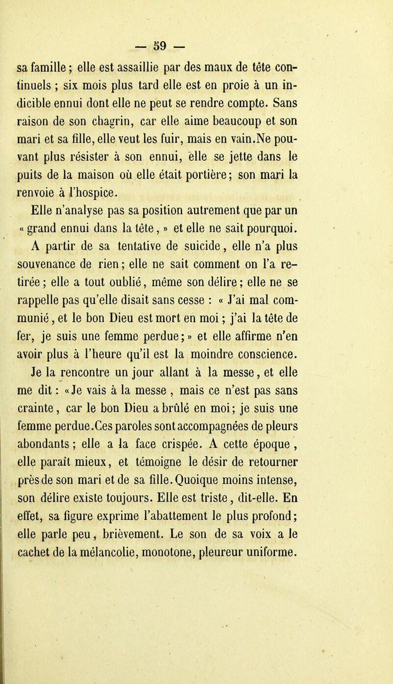 sa famille ; elle est assaillie par des maux de tête con- tinuels ; six mois plus tard elle est en proie à un in- dicible ennui dont elle ne peut se rendre compte. Sans raison de son chagrin, car elle aime beaucoup et son mari et sa fille, elle veut les fuir, mais en vain.Ne pou- vant plus résister à son ennui, elle se jette dans le puits de la maison où elle était portière ; son mari la renvoie à l'hospice. Elle n'analyse pas sa position autrement que par un « grand ennui dans la tête, » et elle ne sait pourquoi. A partir de sa tentative de suicide, elle n'a plus souvenance de rien ; elle ne sait comment on l'a re- tirée; elle a tout oublié, même son délire; elle ne se rappelle pas qu'elle disait sans cesse : « J'ai mal com- munié , et le bon Dieu est mort en moi ; j'ai la tête de fer, je suis une femme perdue ; » et elle affirme n'en avoir plus à l'heure qu'il est la moindre conscience. Je la rencontre un jour allant à la messe, et elle me dit : «Je vais à la messe , mais ce n'est pas sans crainte, car le bon Dieu a brûlé en moi ; je suis une femme perdue.Ces paroles sont accompagnées de pleurs abondants ; elle a la face crispée. A cette époque , elle paraît mieux, et témoigne le désir de retourner près de son mari et de sa fille. Quoique moins intense, son délire existe toujours. Elle est triste, dit-elle. En effet, sa figure exprime l'abattement le plus profond ; elle parle peu, brièvement. Le son de sa voix a le cachet de la mélancolie, monotone, pleureur uniforme.