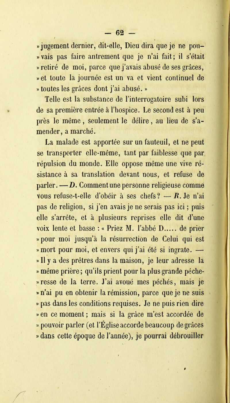 «jugement dernier, dit-elle, Dieu dira que je ne pou- » vais pas faire antrement que je n'ai fait ; il s'était «retiré de moi, parce que j'avais abusé de ses grâces, » et toute la journée est un va et vient continuel de » toutes les grâces dont j'ai abusé. » Telle est la substance de l'interrogatoire subi lors de sa première entrée à l'hospice. Le second est à peu près le même, seulement le délire, au lieu de s'a- mender, a marché. La malade est apportée sur un fauteuil, et ne peut se transporter elle-même, tant par faiblesse que par répulsion du monde. Elle oppose même une vive ré- sistance à sa translation devant nous, et refuse de parler. —D. Commentune personne religieuse comme vous refuse-t-elle d'obéir à ses chefs? — R. Je n'ai pas de religion, si j'en avais je ne serais pas ici ; puis elle s'arrête, et à plusieurs reprises elle dit d'une voix lente et basse : « Priez M. l'abbé D de prier » pour moi jusqu'à la résurrection de Celui qui est «mort pour moi, et envers qui j'ai été si ingrate. — » Il y a des prêtres dans la maison, je leur adresse la » même prière ; qu'ils prient pour la plus grande péche- «resse de la terre. J'ai avoué mes péchés, mais je «n'ai pu en obtenir la rémission, parce que je ne suis » pas dans les conditions requises. Je ne puis rien dire » en ce moment ; mais si la grâce m'est accordée de » pouvoir parler (et l'Église accorde beaucoup de grâces » dans cette époque de l'année), je pourrai débrouiller