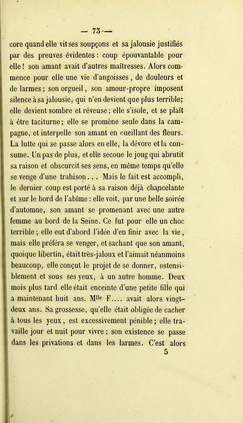 core quand elle vit ses soupçons et sa jalousie justifiés par des preuves évidentes : coup épouvantable pour elle ! son amant avait d'autres maîtresses. Alors com- mence pour elle une vie d'angoisses, de douleurs et de larmes ; son orgueil, son amour-propre imposent silence à sa jalousie, qui n'en devient que plus terrible; elle devient sombre et rêveuse; elle s'isole, et se plaît à être taciturne; elle se promène seule dans la cam- pagne, et interpelle son amant en cueillant des fleurs, La lutte qui se passe alors en elle, la dévore et la con- sume. Un pas de plus, et elle secoue le joug qui abrutit sa raison et obscurcit ses sens, en même temps qu'elle se venge d'une trahison.. . Mais le fait est accompli, le dernier coup est porté à sa raison déjà chancelante et sur le bord de l'abîme : elle voit, par une belle soirée d'automne, son amant se promenant avec une autre femme au bord de la Seine. Ce fut pour elle un choc terrible ; elle eut d'abord l'idée d'en finir avec la vie, mais elle préféra se venger, et sachant que son amant, quoique hbertin, était très-jaloux et l'aimait néanmoins beaucoup, elle conçut le projet de se donner, ostensi- blement et sous ses yeux, à un autre homme. Deux mois plus tard elle était enceinte d'une petite fille qui a maintenant huit ans. M^'^ F.... avait alors vinççt- deux ans. Sa grossesse, qu'elle était obligée de cacher à tous les yeux , est excessivement pénible; elle tra- vaille jour et nuit pour vivre ; son existence se passe dans les privations et dans les larmes. C'est alors 5