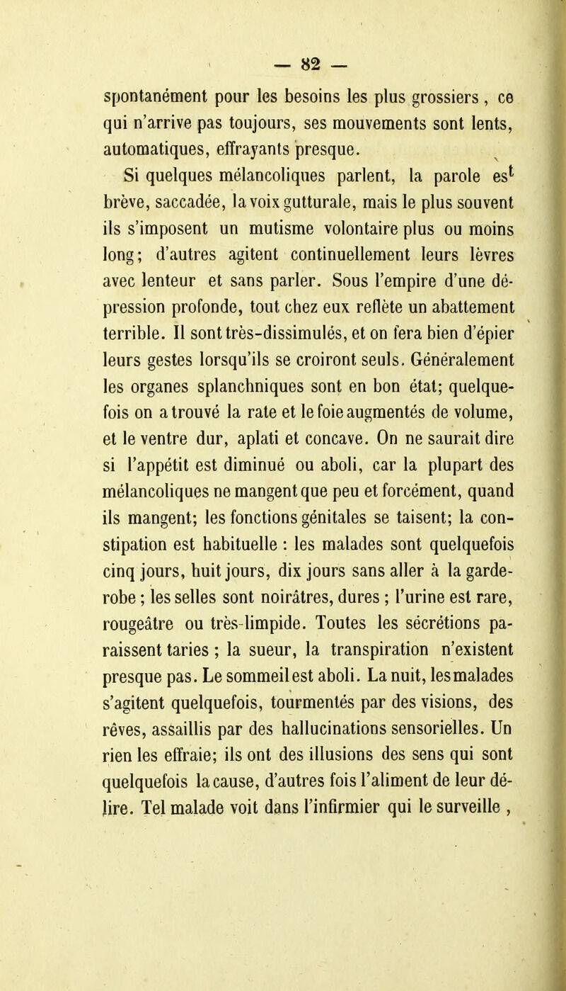 spontanément pour les besoins les plus grossiers , ce qui n'arrive pas toujours, ses mouvements sont lents, automatiques, effrayants presque. Si quelques mélancoliques parlent, la parole es^ brève, saccadée, la voix gutturale, mais le plus souvent ils s'imposent un mutisme volontaire plus ou moins long; d'autres agitent continuellement leurs lèvres avec lenteur et sans parler. Sous l'empire d'une dé- pression profonde, tout chez eux reflète un abattement terrible. Il sont très-dissimulés, et on fera bien d'épier leurs gestes lorsqu'ils se croiront seuls. Généralement les organes splanchniques sont en bon état; quelque- fois on a trouvé la rate et le foie augmentés de volume, et le ventre dur, aplati et concave. On ne saurait dire si l'appétit est diminué ou aboli, car la plupart des mélancoliques ne mangent que peu et forcément, quand ils mangent; les fonctions génitales se taisent; la con- stipation est habituelle : les malades sont quelquefois cinq jours, huit jours, dix jours sans aller à la garde- robe ; les selles sont noirâtres, dures ; l'urine est rare, rougeâtre ou très-limpide. Toutes les sécrétions pa- raissent taries ; la sueur, la transpiration n'existent presque pas. Le sommeil est aboli. La nuit, les malades s'agitent quelquefois, tourmentés par des visions, des rêves, assaillis par des hallucinations sensorielles. Un rien les effraie; ils ont des illusions des sens qui sont quelquefois la cause, d'autres fois l'aliment de leur dé- lire. Tel malade voit dans l'infirmier qui le surveille ,