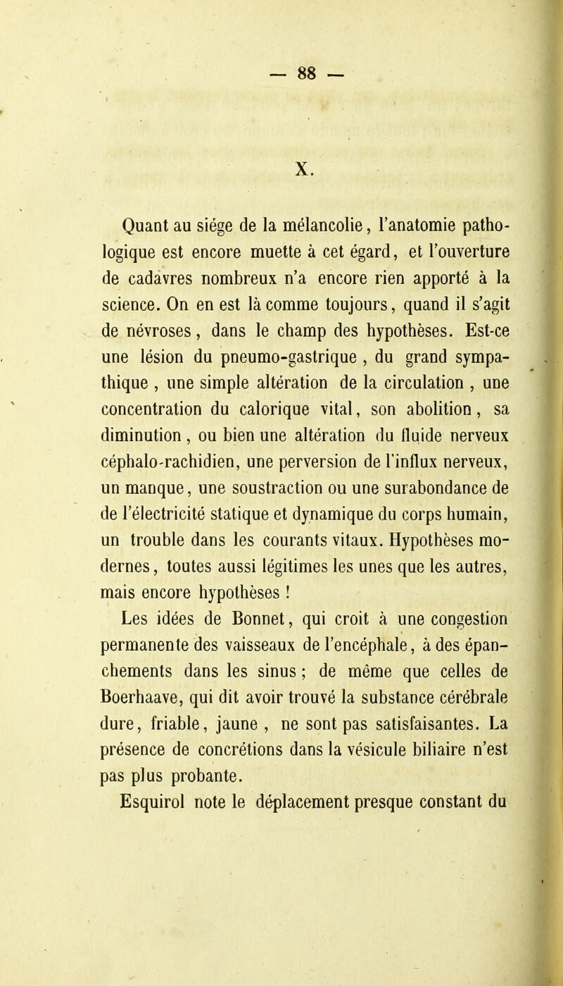 X. Quant au siège de la mélancolie, l'anatomie patho- logique est encore muette à cet égard, et l'ouverture de cadavres nombreux n'a encore rien apporté à la science. On en est là comme toujours, quand il s'agit de névroses, dans le champ des hypothèses. Est-ce une lésion du pneumo-gastrique , du grand sympa- thique , une simple altération de la circulation , une concentration du calorique vital, son abolition, sa diminution , ou bien une altération du fluide nerveux céphalo-rachidien, une perversion de l'influx nerveux, un manque, une soustraction ou une surabondance de de l'électricité statique et dynamique du corps humain, un trouble dans les courants vitaux. Hypothèses mo- dernes, toutes aussi légitimes les unes que les autres, mais encore hypothèses ! Les idées de Bonnet, qui croit à une congestion permanente des vaisseaux de l'encéphale, à des épan- chements dans les sinus ; de même que celles de Boerhaave, qui dit avoir trouvé la substance cérébrale dure, friable, jaune , ne sont pas satisfaisantes. La présence de concrétions dans la vésicule biliaire n'est pas plus probante. Esquirol note le déplacement presque constant du