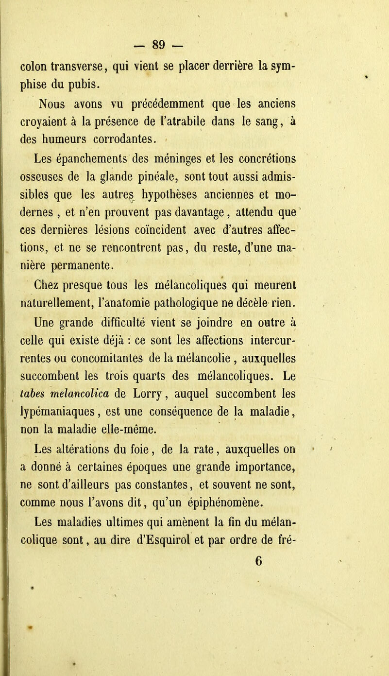 — 89 - colon transverse, qui vient se placer derrière la sym- phise du pubis. Nous avons vu précédemment que les anciens croyaient à la présence de l'atrabile dans le sang, à des humeurs corrodantes. Les épanchements des méninges et les concrétions osseuses de la glande pinéale, sont tout aussi admis- sibles que les autres hypothèses anciennes et mo- dernes , et n'en prouvent pas davantage, attendu que ces dernières lésions coïncident avec d'autres affec- tions, et ne se rencontrent pas, du reste, d'une ma- nière permanente. Chez presque tous les mélancoliques qui meurent naturellement, l'anatomie pathologique ne décèle rien. Une grande difficulté vient se joindre en outre à celle qui existe déjà : ce sont les affections intercur- rentes ou concomitantes de la mélancolie , auxquelles succombent les trois quarts des mélancoliques. Le tabès melancolica de Lorry, auquel succombent les lypémaniaques, est une conséquence de la maladie, non la maladie elle-même. Les altérations du foie, de la rate, auxquelles on a donné à certaines époques une grande importance, ne sont d'ailleurs pas constantes, et souvent ne sont, comme nous l'avons dit, qu'un épiphénomène. Les maladies ultimes qui amènent la fin du mélan- colique sont, au dire d'Esquirol et par ordre de fré-