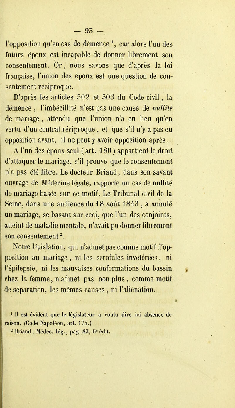 — 95 - l'opposition qu'en cas de démence ', car alors l'un des futurs époux est incapable de donner librement son consentement. Or, nous savons que d'après la loi française, l'union des époux est une question de con- sentement réciproque. D'après les articles 502 et 503 du Code civil, la démence , l'imbécillité n'est pas une cause de nullité de mariage , attendu que l'union n'a eu lieu qu'en vertu d'un contrat réciproque , et que s'il n'y a pas eu opposition avant, il ne peut y avoir opposition après. A l'un des époux seul (art. 180) appartient le droit d'attaquer le mariage, s'il prouve que le consentement n'a pas été libre. Le docteur Briand, dans son savant ouvrage de Médecine légale, rapporte un cas de nullité de mariage basée sur ce motif. Le Tribunal civil de la Seine, dans une audience du 18 août 1843 , a annulé un mariage, se basant sur ceci, que l'un des conjoints, atteint de maladie mentale, n'avait pu donner librement son consentement^. Notre législation, qui n'admet pas comme motif d'op- position au mariage, ni les scrofules invétérées, ni l'épilepsie, ni les mauvaises conformations du bassin chez la femme, n'admet pas non plus, comme motif de séparation, les mêmes causes , ni l'aliénation. ' Il est évident que le législateur a voulu dire ici absence de raison. (Code Napoléon, art. 174.) 2 Briand ; Médec, lég., pag. 83, 6« édit.