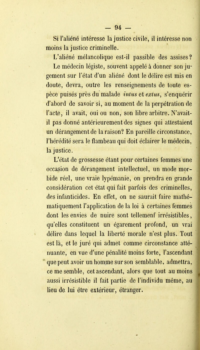 moins la justice criminelle. L'aliéné mélancolique est-il passible des assises? Le médecin légiste, souvent appelé à donner son ju- gement sur l'état d'un aliéné dont le délire est mis en . doute, devra, outre les renseignements de toute es- pèce puisés près du malade intus et exlus, s'enquérir d'abord de savoir si, au moment de la perpétration de l'acte, il avait, oui ou non, son libre arbitre. N'avait- il pas donné antérieurement des signes qui attestaient un dérangement de la raison? En pareille circonstance, l'hérédité sera le flambeau qui doit éclairer le médecin, la justice. L'état de grossesse étant pour certaines femmes une occasion de dérangement intellectuel, un mode mor- bide réel, une vraie lypémanie, on prendra en grande considération cet étal qui fait parfois des criminelles, des infanticides. En effet, on ne saurait faire mathé- matiquement l'application de la loi à certaines femmes dont les envies de nuire sont tellemenf irrésistibles, qu'elles constituent un égarement profond, un vrai délire dans lequel la liberté morale n'est plus. Tout est là, et le juré qui admet comme circonstance atté- nuante, en vue d'une pénalité moins forte, l'ascendant ' que peut avoir un homme sur son semblable, admettra, ce me semble, cet ascendant, alors que tout au moins aussi irrésistible il fait partie de l'individu même, au lieu de lui être extérieur, étranger.