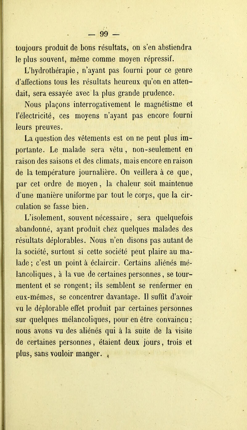 toujours produit de bons résultats, on s'en abstiendra le plus souvent, même comme moyen répressif. L'hydrothérapie, n'ayant pas fourni pour ce genre d'affections tous les résultats heureux qu'on en atten- dait, sera essayée avec la plus grande prudence. Nous plaçons interrogativement le magnétisme et l'électricité, ces moyens n'ayant pas encore fourni leurs preuves. La question des vêtements est on ne peut plus im- portante. Le malade sera vêtu , non-seulement en raison des saisons et des climats, mais encore en raison de la température journalière. On veillera à ce que, par cet ordre de moyen, la chaleur soit maintenue d'une manière uniforme par tout le corps, que la cir- culation se fasse bien. L'isolement, souvent nécessaire, sera quelquefois abandonné, ayant produit chez quelques malades des résultats déplorables. Nous n'en disons pas autant de la société, surtout si cette société peut plaire au ma- lade; c'est un pointa éclaircir. Certains aliénés mé- lancohques, à la vue de certaines personnes, se tour- mentent et se rongent; ils semblent se renfermer en eux-mêmes, se concentrer davantage. Il suffit d'avoir vu le déplorable effet produit par certaines personnes sur quelques mélancoliques, pour en être convaincu; nous avons vu des aliénés qui à la suite de la visite de certaines personnes, étaient deux jours, trois et plus, sans vouloir manger. ,