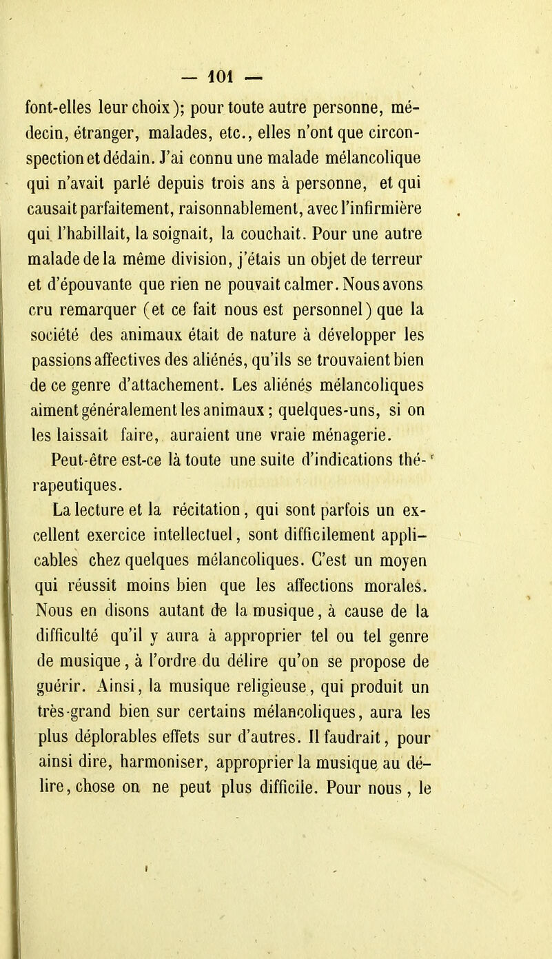 font-elles leur choix); pour toute autre personne, mé- decin, étranger, malades, etc., elles n'ont que circon- spection et dédain. J'ai connu une malade mélancolique qui n'avait parlé depuis trois ans à personne, et qui causait parfaitement, raisonnablement, avec l'infirmière qui l'habillait, la soignait, la couchait. Pour une autre malade de la même division, j'étais un objet de terreur et d'épouvante que rien ne pouvait calmer. Nous avons cru remarquer (et ce fait nous est personnel) que la société des animaux était de nature à développer les passions affectives des aliénés, qu'ils se trouvaient bien de ce genre d'attachement. Les aliénés mélancohques aiment généralement les animaux ; quelques-uns, si on les laissait faire, auraient une vraie ménagerie. Peut-être est-ce là toute une suite d'indications thé- ' rapeutiques. La lecture et la récitation, qui sont parfois un ex- cellent exercice intellectuel, sont difficilement appli- cables chez quelques mélancoliques. C'est un moyen qui réussit moins bien que les affections morales. Nous en disons autant de la musique, à cause de la difficulté qu'il y aura à approprier tel ou tel genre de musique, à l'ordre du délire qu'on se propose de guérir. Ainsi, la musique religieuse, qui produit un très grand bien sur certains mélancoliques, aura les plus déplorables effets sur d'autres. Il faudrait, pour ainsi dire, harmoniser, approprier la musique au dé- lire, chose on ne peut plus difficile. Pour nous, le