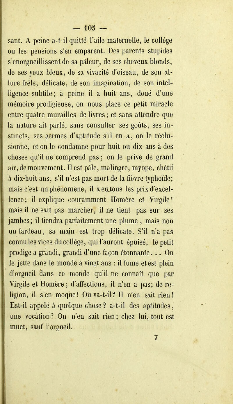 — 405 — sant. A peine a-t-il quitté l'aile maternelle, le collège ou les pensions s'en emparent. Des parents stupides s'enorgueillissent de sa pâleur, de ses cheveux blonds, de ses yeux bleux, de sa vivacité d'oiseau, de son al- lure frêle, délicate, de son imagination, de son intel- ligence subtile; à peine il a huit ans, doué d'une mémoire prodigieuse, on nous place ce petit miracle entre quatre murailles de livres ; et sans attendre que la nature ait parlé, sans consulter ses goiàts, ses in- stincts, ses germes d'aptitude s'il en a, on le réclu- sionne, et on le condamne pour huit ou dix ans à des choses qu'il ne comprend pas ; on le prive de grand air, de mouvement. Il est pâle, malingre, myope, chétif à dix-huit ans, s'il n'est pas mort de la fièvre typhoïde; mais c'est un phénomène, il aeu.tous les prix d'excel- lence; il explique couramment Homère et Virgile' mais il ne sait pas marcher, il ne tient pas sur ses jambes; il tiendra parfaitement une plume , mais non un fardeau, sa main est trop délicate. S'il n'a pas connules vices du collège, qui l'auront épuisé, le petit prodige a grandi, grandi d'une façon étonnante... On le jette dans le monde a vingt ans : il fume et est plein d'orgueil (lans ce monde qu'il ne connaît que par Virgile et Homère; d'affections, il n'en a pas; de re- ligion, il s'en moque! Otiva-t-il? Il n'en sait rien! Est-il appelé à quelque chose ? a-t-il des aptitudes, une vocation? On n'en sait rien; chez lui, tout est muet, sauf l'orgueil.