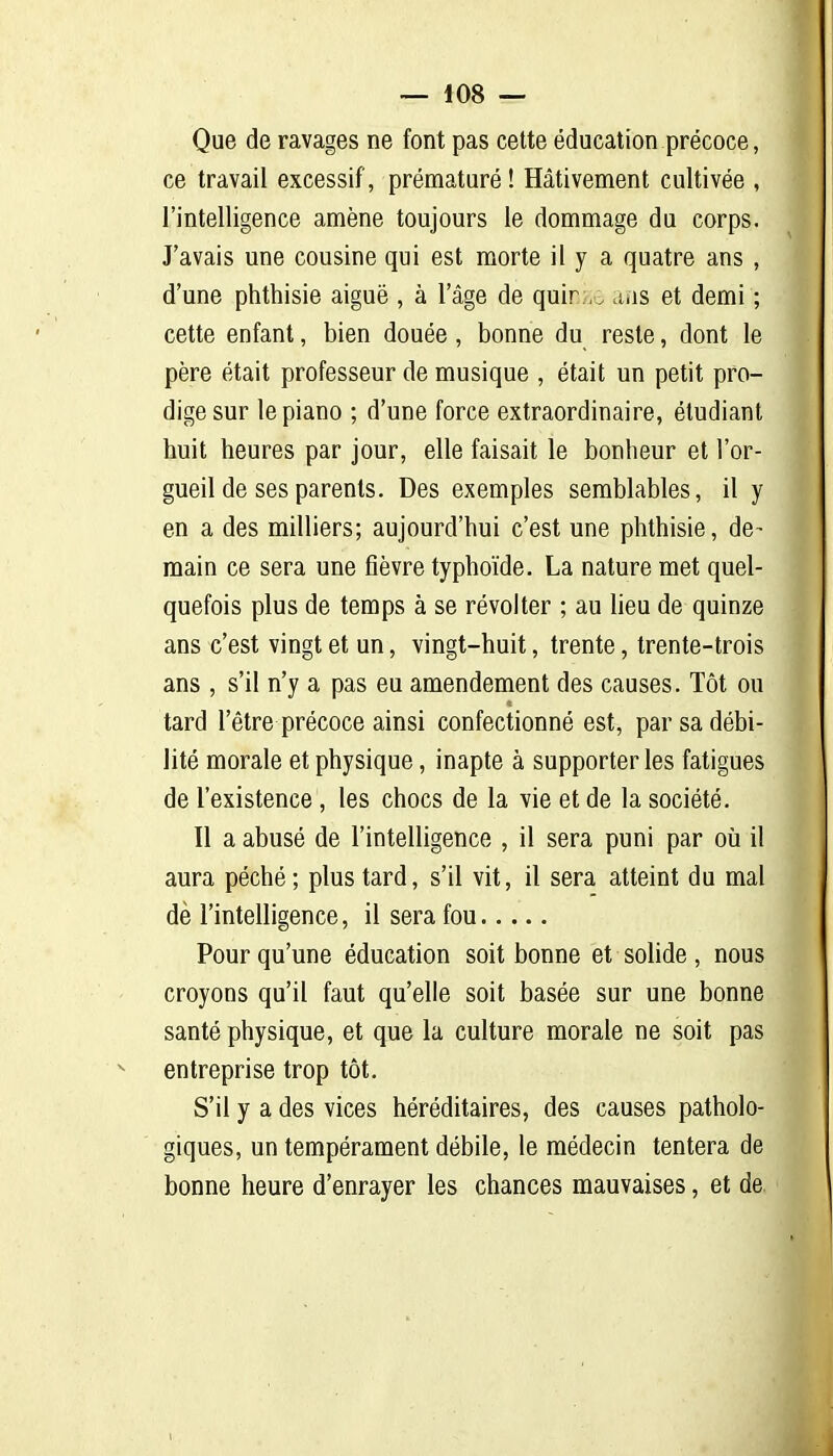 Que de ravages ne font pas cette éducation précoce, ce travail excessif, prématuré! Hâtivement cultivée , l'intelligence amène toujours le dommage du corps. J'avais une cousine qui est morte il y a quatre ans , d'une phthisie aiguë , à l'âge de quir;,. aas et demi ; cette enfant, bien douée, bonne du reste, dont le père était professeur de musique , était un petit pro- dige sur le piano ; d'une force extraordinaire, étudiant huit heures par jour, elle faisait le bonheur et l'or- gueil de ses parents. Des exemples semblables, il y en a des milliers; aujourd'hui c'est une phthisie, de- main ce sera une fièvre typhoïde. La nature met quel- quefois plus de temps à se révolter ; au lieu de quinze ans c'est vingt et un, vingt-huit, trente, trente-trois ans , s'il n'y a pas eu amendement des causes. Tôt ou tard l'être précoce ainsi confectionné est, par sa débi- lité morale et physique, inapte à supporter les fatigues de l'existence , les chocs de la vie et de la société. 11 a abusé de l'intelligence , il sera puni par oii il aura péché ; plus tard, s'il vit, il sera atteint du mal dè l'intelligence, il sera fou Pour qu'une éducation soit bonne et solide, nous croyons qu'il faut qu'elle soit basée sur une bonne santé physique, et que la culture morale ne soit pas entreprise trop tôt. S'il y a des vices héréditaires, des causes patholo- giques, un tempérament débile, le médecin tentera de bonne heure d'enrayer les chances mauvaises, et de