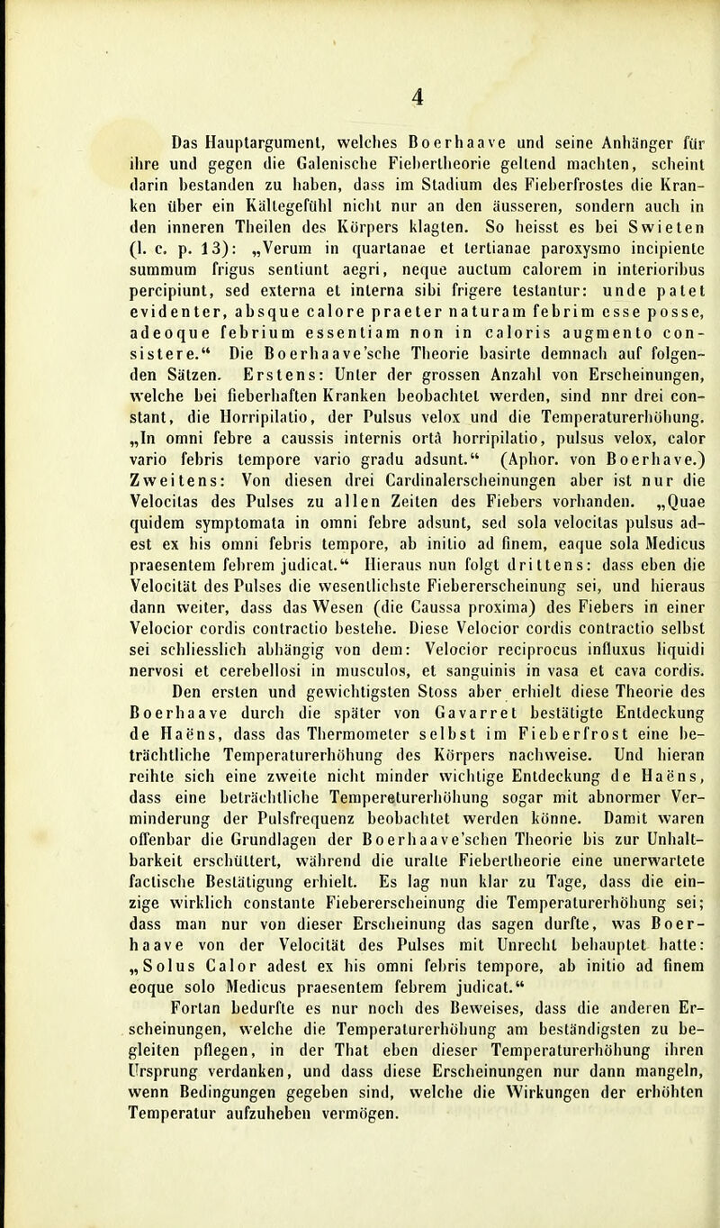 Das Hauplargument, welches Boerhaave und seine Anhänger für ihre und gegen die Galenische Fieherlheorie geilend machten, scheint darin bestanden zu liaben, dass im Stadium des Fieherfrostes die Kran- ken über ein Kältegefühl nicht mir an den äusseren, sondern auch in den inneren Theilen des Körpers klagten. So heisst es bei Swieten (1. c. p. 13): „Verum in quartanae et terlianae paroxysmo incipiente summum frigus senliunt aegri, neque auctum calorem in interiorihus percipiunt, sed externa et interna sibi frigere testantur: unde patet evidenter, absque calore praeter naturam febrim esse posse, adeoque febrium essentiam non in caloris augmento con- sistere. Die Boerhaave'sche Theorie basirte demnach auf folgen- den Sätzen. Erstens: Unter der grossen Anzahl von Erscheinungen, welche bei fieberhaften Kranken beobachtet werden, sind nnr drei con- stant, die Horripilatio, der Pulsus velox und die Temperaturerhöhung. „In omni febre a caussis internis ort;\ horripilatio, pulsus velox, calor vario febris tempore vario gradu adsunt. (Aphor. von Boerhave.) Zweitens: Von diesen drei Cardinalerscheinungen aber ist nur die Velocitas des Pulses zu allen Zeiten des Fiebers vorhanden. „Quae quidem symptomata in omni febre adsunt, sed sola velocitas pulsus ad- est ex bis omni febris tempore, ab initio ad finem, eaque sola Medicus praesentem febrem judicat. Hieraus nun folgt drittens: dass eben die Velocität des Pulses die wesentlichste Fiebererscheinung sei, und hieraus dann weiter, dass das Wesen (die Caussa proxima) des Fiebers in einer Velocior cordis contractio bestehe. Diese Velocior cordis contractio selbst sei schliesslich abhängig von dem: Velocior reciprocus influxus liquidi nervosi et cerebellosi in musculos, et sanguinis in vasa et cava cordis. Den ersten und gewichtigsten Stoss aber erhielt diese Theorie des Boerhaave durch die später von Gavarret bestätigte Entdeckung de Haens, dass das Thermometer selbst im Fieber fr ost eine be- trächtliche Temperaturerhöhung des Körpers nachweise. Und hieran reihte sich eine zweite nicht minder wichtige Entdeckung de Haens, dass eine beträchtliche Tempereturerhöhung sogar mit abnormer Ver- minderung der Pulsfrequenz beobachtet werden könne. Damit waren offenbar die Grundlagen der Boerhaave'schen Theorie bis zur Unhalt- barkeit erschüttert, während die uralte Fiebertheorie eine unerwartete faclische Bestätigung erhielt. Es lag nun klar zu Tage, dass die ein- zige wirklich constante Fiebererscheinung die Temperaturerhöhung sei; dass man nur von dieser Erscheinung das sagen durfte, was Boer- haave von der Velocität des Pulses mit Unrecht behauptet hatte: „Solus Calor adest ex bis omni febris tempore, ab initio ad finem eoque solo Medicus praesentem febrem judicat. Fortan bedurfte es nur noch des Beweises, dass die anderen Er- scheinungen, welche die Temperaturerhöhung am beständigsten zu be- gleiten pflegen, in der That eben dieser Temperaturerhöhung ihren Ursprung verdanken, und dass diese Erscheinungen nur dann mangeln, wenn Bedingungen gegeben sind, welche die Wirkungen der erhöhten Temperatur aufzuheben vermögen.