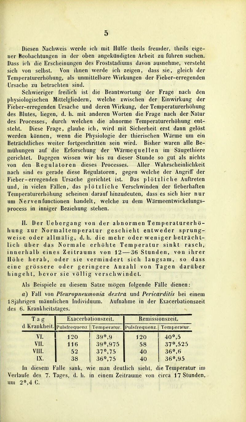 Diesen Nachweis werde icli mit Hülfe llieiis fremder, llieils eige- ner Beobachtungen in der oben angekündigten Arbeit zu führen suchen. Dass ich die Erscheinungen des Froststadiums davon ausnehme, versteht sich von selbst. Von ihnen werde ich zeigen, dass sie, gleich der Temperaturerhöhung, als unmittelbare Wirkungen der Fieber-erregenden Ursache zu betrachten sind. Schwieriger freilich ist die Beantwortung der Frage nach den physiologischen Mittelgliedern, welche zwischen der Einwirkung der Fieber-erregenden Ursache und deren Wirkung, der Temperaturerhöhung des Blutes, liegen, d. h. mit anderen Worten die Frage nach der Natur des Processes, durch welchen die abnorme Temperaturerhöhung ent- steht. Diese Frage, glaube ich, wird mit Sicherheil erst dann gelöst werden können, wenn die Physiologie der thierischen Wärme um ein Beträchthches weiter fortgeschritten sein wird. Bisher waren alle Be- mühungen auf die Erforschung der Wärmequellen im Säugethiere gerichtet. Dagegen wissen wir bis zu dieser Stunde so gut als nichts von den Regulatoren dieses Processes. Aller Wahrscheinlichkeit nach sind es gerade diese Regulaloren, gegen welche der Angriff der Fieber-erregenden Ursache gerichtet ist. Das plötzliche Auftreten und, in vielen Fällen, das plötzliche Verschwinden der fieberhaften Temperaturerhöhung scheinen darauf hinzudeuten, dass es sich hier nur um Nervenfunclionen handelt, welche zu dem Wärmeentwickelungs- process in inniger Beziehung stehen. II. Der Uebergang von der abnormen Temperaturerhö- hung zur Normaltemperatur geschieht entweder sprung- weise oder allmälig, d.h. die mehr oder weniger beträcht- lich über das Normale erhöhte Temperatur sinkt rasch, innerhalb eines Zeitraums von 12 — 36 Stunden, von ihrer Höhe herab, oder sie vermindert sie Ii langsam, so dass eine grössere oder geringere Anzahl von Tagen darüber Ii ingeht, bevor sie völlig verschwindet. Als Beispiele zu diesem Satze mögen folgende Fälle dienen: a) Fall von Pleuropneumonia dextra und Pericarditis bei einem 18jährigen männlichen Individuum. Aufnahme in der Exacerbationszeit des 6. Krankheilslages. Tag d Krankheit. Exacerbationszeit. Remissionszeit. Pulsfrequenz Tempeialur. Pulsfrequenz. Temperatur. VI. 120 39<',y 120 400,5 VII. 116 390,975 58 370,525 vni. 52 37°,75 40 360,6 IX. 38 36«,75 40 360,95 In diesem Falle sank, wie man deutlich sieht, die Temperatur im Verlaufe des 7. Tages, d. Ii. in einem Zeiträume von circa 17 Stunden, um 20,4 C.