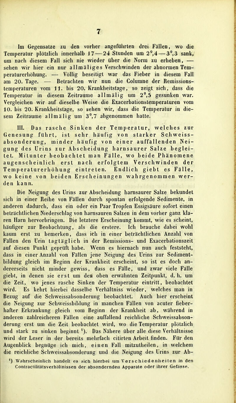 Im Gegensalze zu den vorher angeführten drei Fällen, wo die Temperatur plötzUch innerhalb i7—24 Stunden um 2°,4 — 3,3 sank, um nach diesem Fall sich nie wieder über die Norm zu erheben, — sehen wir hier ein nur allmäliges Verschwinden der abnormen Tem- peraturerhöhung. — Völlig beseitigt war das Fieber in diesem Fall am 20. Tage. — Betrachten wir nun die Columne der Remissions- temperaturen vom 11. bis 20. Krankheitstage, so zeigt sich, dass die Temperatur in diesem Zeiträume allmälig um 2°,5 gesunken war. Vergleichen wir auf dieselbe Weise die Exacerbationstemperaturen vom 10. bis 20. Krankheitstage, so sehen wir, dass die Temperatur in die- sem Zeiträume allmälig um 3,7 abgenommen hatte. III. Das rasche Sinken der Temperatur, welches zur Genesung führt, ist sehr häufig von starker Schweiss- absonderung, minder häufig von einer auffallenden Nei- gung des Urins zur Abscheidung harnsaurer Salze beglei- tet. Mitunter beobachtet man Fälle, wo beide Phänomene augenscheinlich erst nach erfolgtem Verschwinden der Temperaturerhöhung eintreten. Endlich giebt es Fälle, wo keine von beiden Erscheinungen wahrgenommen wer- den kann. Die Neigung des Urins zur Abscheidung harnsaurer Salze bekundet sich in einer Reihe von Fällen durch spontan erfolgende Sedimente, in anderen dadurch, dass ein oder ein Paar Tropfen Essigsäure sofort einen beträchtlichen Niederschlag von harnsauren Salzen in dem vorher ganz kla- ren Harn hervorbringen. Die letztere Erscheinung kommt, wie es scheint, häufiger zur Beobachtung, als die erstere. Ich brauche dabei wohl kaum erst zu bemerken, dass ich in einer beträchtlichen Anzahl von Fällen den Urin tagtäglich in der Remissions- und Exacerbationszeit auf diesen Punkt geprüft habe. Wenn es hiernach nun auch feststeht, dass in einer Anzahl von Fällen jene Neigung des Urins zur Sediment- bildung gleich im Beginn der Krankheit erscheint, so ist es doch an- dererseits nicht minder gewiss, dass es Fälle, und zwar viele Fälle giebt, in denen sie erst um deri oben erwähnten Zeitpunkt, d.h. um die Zeit, wo jenes rasche Sinken der Temperatur eintritt, beobachtet wird. Es kehrt hierbei dasselbe Verhältniss wieder, welches man in Bezug auf die Schweissabsonderung beobachtet. Auch hier erscheint die Neigung zur Schweissbihlung in manchen Fällen von acuter fieber- hafter Erkrankung gleich vom Beginn der Krankheit ab, während in anderen zahlreicheren Fällen eine auffallend reichliche Schweissabson- derung erst um die Zeit beobachtet wird, wo die Temperatur plötzHch und stark zu sinken beginnt Das Nähere über alle diese Verhältnisse wird der Leser in der bereits mehrfach citirten Arbeit finden. Für den Augenblick begnüge ich mich, einen Fall mitzutheiien, in welchem die reichliche Schweissabsonderung und die Neigung des Urins zur Ab- ') Wahrscheinlich handelt es sich hierbei um Verschiedenhelten in den Conlraclililatsverhalinissen der absondernden Apparate oder ihrer Gefässe.