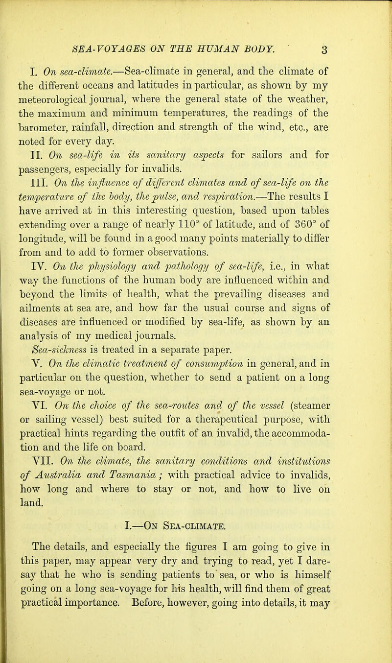 I. On sea-climate.—Sea-climate in general, and the climate of the different oceans and latitudes in particular, as shown by my meteorological journal, where the general state of the weather, the maximum and minimum temperatures, the readings of the barometer, rainfall, direction and strength of the wind, etc., are noted for every day. II. On sea-life in its sanitary aspects for sailors and for passengers, especially for invalids. III. On the influence of different climates and of sea-life on the temperature of the body, the pulse, and respiration.—The results I have arrived at in this interesting question, based upon tables extending over a range of nearly 110° of latitude, and of 360° of longitude, will be foimd in a good many points materially to differ from and to add to former observations. IV. On the physiology and pathology of sea-life, i.e., in what way the functions of the human body are influenced within and beyond the limits of health, what the prevailing diseases and ailments at sea are, and how far the usual course and signs of diseases are influenced or modified by sea-life, as shown by an analysis of my medical journals. Seasickness is treated in a separate paper. V. On the climatic treatment of consumption in general, and in particular on the question, whether to send a patient on a long sea-voyage or not. VI. On the choice of the sea-routes and of the vessel (steamer or sailing vessel) best suited for a therapeutical purpose, with practical hints regarding the outfit of an invalid, the accommoda- tion and the life on board. VII. On the climate, the sanitary conditions and institutions of Australia and Tasmania ; with practical advice to invalids, how long and where to stay or not, and how to live on land. I.—On Sea-climate. The details, and especially the figures I am going to give in this paper, may appear very dry and trying to read, yet I dare- say that he who is sending patients to sea, or who is himself going on a long sea-voyage for his health, will find them of great practical importance. Before, however, going into details, it may