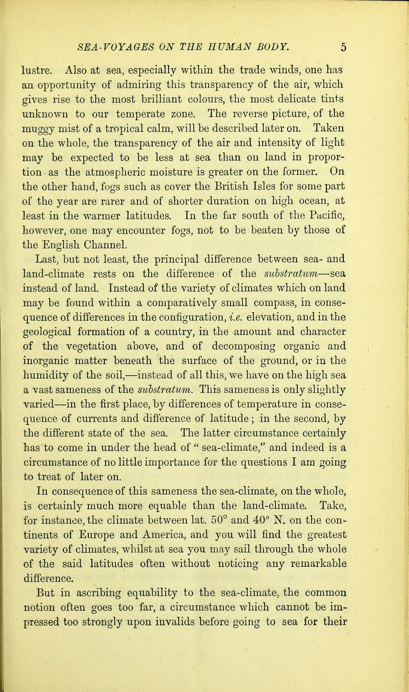 lustre. Also at sea, especially within the trade winds, one has an opportunity of admiring this transparency of the air, which gives rise to the most brilliant colours, the most delicate tints unknown to our temperate zone. The reverse picture, of the muggy mist of a tropical calm, will be described later on. Taken on the whole, the transparency of the air and intensity of light may be expected to be less at sea than on land in propor- tion as the atmospheric moisture is greater on the former. On the other hand, fogs such as cover the British Isles for some part of the year are rarer and of shorter duration on high ocean, at least in the warmer latitudes. In the far south of the Pacific, however, one may encounter fogs, not to be beaten by those of the English Channel. Last, but not least, the principal difference between sea- and land-climate rests on the difference of the substratum—sea instead of land. Instead of the variety of climates which on land may be found within a comparatively small compass, in conse- quence of differences in the configuration, i.e. elevation, and in the geological formation of a country, in the amount and character of the vegetation above, and of decomposing organic and inorganic matter beneath the surface of the ground, or in the humidity of the soil,—instead of all this, we have on the high sea a vast sameness of the substratum. This sameness is only slightly varied—in the first place, by differences of temperature in conse- quence of currents and difference of latitude; in the second, by the different state of the sea. The latter circumstance certainly has to come in under the head of  sea-climate, and indeed is a circumstance of no little importance for the questions I am going to treat of later on. In consequence of this sameness the sea-climate, on the whole, is certainly much more equable than the land-climate. Take, for instance, the climate between lat. 50° and 40° on the con- tinents of Europe and America, and you will find the greatest variety of climates, whilst at sea you may sail through the whole of the said latitudes often without noticing any remarkable difference. But in ascribing equability to the sea-climate, the common notion often goes too far, a circumstance which cannot be im- pressed too strongly upon invalids before going to sea for their