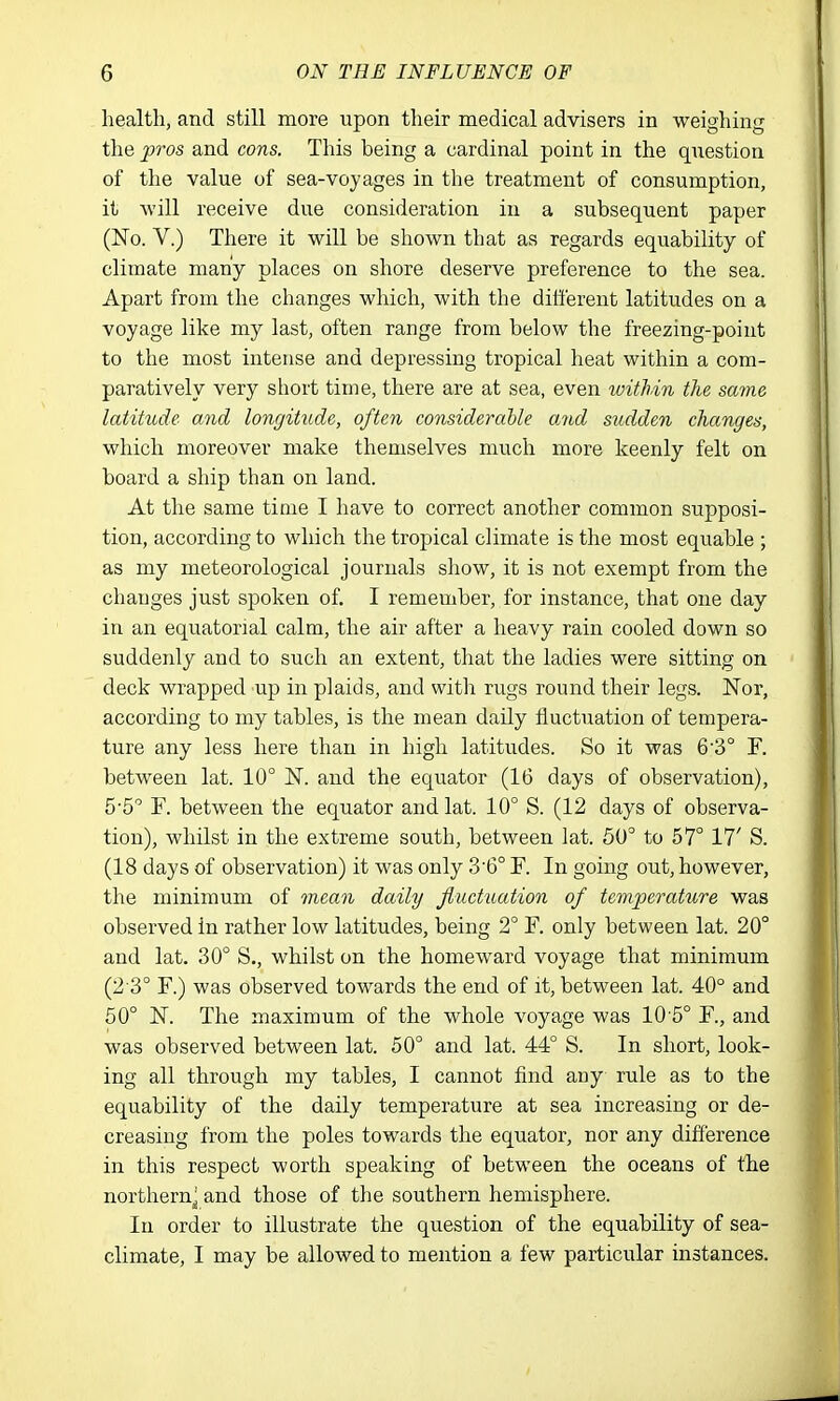 health, and still more upon their medical advisers in weighing the pros and cons. This being a cardinal point in the question of the value of sea-voyages in the treatment of consumption, it will receive due consideration in a subsequent paper (No. V.) There it will be shown that as regards equability of climate many places on shore deserve preference to the sea. Apart from the changes which, with the different latitudes on a voyage like my last, often range from below the freezing-point to the most intense and depressing tropical heat within a com- paratively very short time, there are at sea, even within the same latitude and longitude, often considerable and sudden changes, which moreover make themselves much more keenly felt on board a ship than on land. At the same time I have to correct another common supposi- tion, according to which the tropical climate is the most equable ; as my meteorological journals show, it is not exempt from the changes just spoken of. I remember, for instance, that one day in an equatorial calm, the air after a heavy rain cooled down so suddenly and to such an extent, that the ladies were sitting on deck wrapped up in plaids, and with rugs round their legs. Nor, according to my tables, is the mean daily fluctuation of tempera- ture any less here than in high latitudes. So it was 63° F. between lat. 10° N. and the equator (16 days of observation), 5-5 F. between the equator and lat. 10° S. (12 days of observa- tion), whilst in the extreme south, between lat. 50° to 57° 17' S. (18 days of observation) it was only 3'6° F. In going out, however, the minimum of mean daily JlucttLation of temperature was observed in rather low latitudes, being 2° F. only between lat. 20° and lat. 30° S., whilst on the homeward voyage that minimum (2 3° F.) was observed towards the end of it, between lat. 40° and 50° N. The maximum of the whole voyage was 10 5° F., and was observed between lat. 50° and lat. 44° S. In short, look- ing all through my tables, I cannot find any rule as to the equability of the daily temperature at sea increasing or de- creasing from the poles towards the equator, nor any difference in this respect worth speaking of between the oceans of the northern^ and those of the southern hemisphere. In order to illustrate the question of the equability of sea- climate, I may be allowed to mention a few particular instances.