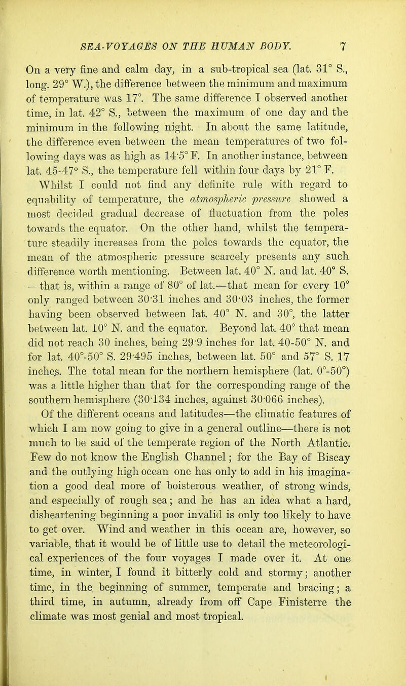 On a very fine and calm day, in a sub-tropical sea (lat. 31° S., long. 29° W.), the difference between the minimum and maximum of temperature was 17°. The same difference I observed another time, in lat. 42° S., between the maximum of one day and the minimum in the following night. In about the same latitude, the difference even between the mean temperatures of two fol- lowing days was as high as 145°F. In another instance, between lat. 45-47° S., the temperature fell within four days by 21° F. Whilst I could not find any definite rule with regard to equability of temperature, the atmospheric pressure showed a most decided gradual decrease of fluctuation from the poles towards the equator. On the other hand, whilst the tempera- ture steadily increases from the poles towards the equator, the mean of the atmospheric pressure scarcely presents any such difference worth mentioning. Between lat. 40° IS!, and lat. 40° S. —that is, within a range of 80° of lat.—that mean for every 10° only ranged between 30'31 inches and 30'03 inches, the former having been observed between lat. 40° N. and 30°, the latter between lat. 10° N. and the equator. Beyond lat. 40° that mean did not reach 30 inches, being 29'9 inches for lat. 40-50° N. and for lat. 40°-50° S. 29-495 inches, between lat. 50° and 57° S. 17 inches. The total mean for the northern hemisphere (lat. 0°-50°) was a little higher than that for the corresponding range of the southern hemisphere (30134 inches, against 30'066 inches). Of the different oceans and latitudes—the climatic features of which I am now going to give in a general outline—there is not much to be said of the temperate region of the North Atlantic. Few do not know the English Channel; for the Bay of Biscay and the outlying high ocean one has only to add in his imagina- tion a good deal more of boisterous weather, of strong winds, and especially of rough sea; and he has an idea what a hard, disheartening beginning a poor invalid is only too likely to have to get over. Wind and weather in this ocean are, however, so variable, that it would be of little use to detail the meteorologi- cal experiences of the four voyages I made over it. At one time, in winter, I found it bitterly cold and stormy; another time, in the. beginning of summer, temperate and bracing; a third time, in autumn, already from off Cape Finisterre the climate was most genial and most tropical.