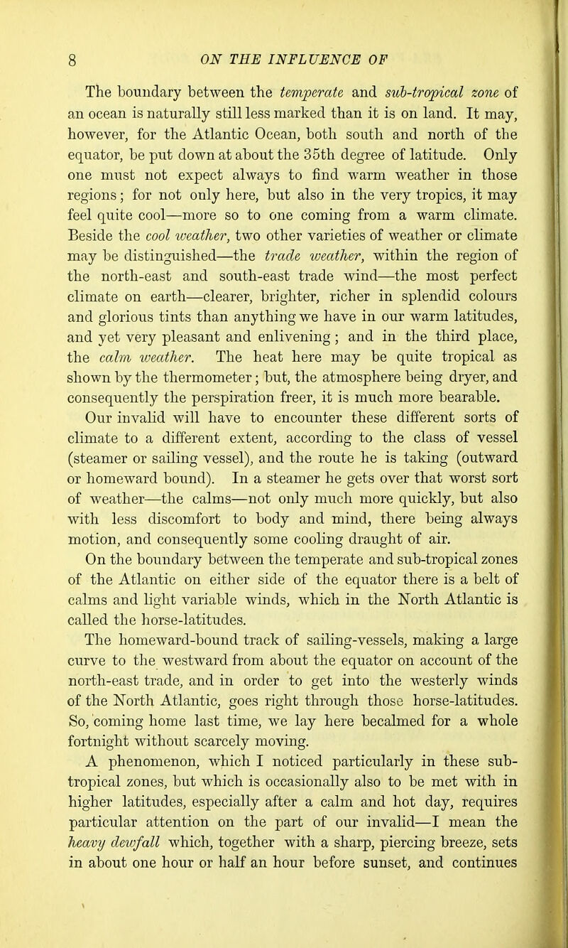 The boundary between the temperate and sub-tropical zone of an ocean is naturally still less marked than it is on land. It may, however, for the Atlantic Ocean, both south and north of the equator, be put down at about the 35th degree of latitude. Only one must not expect always to find warm weather in those regions; for not only here, but also in the very tropics, it may feel quite cool—more so to one coming from a warm climate. Beside the cool iveather, two other varieties of weather or climate may be distinguished—the trade, weather, within the region of the north-east and south-east trade wind—the most perfect climate on earth—clearer, brighter, richer in splendid colours and glorious tints than anything we have in our warm latitudes, and yet very pleasant and enlivening; and in the third place, the calm weather. The heat here may be quite tropical as shown by the thermometer; but, the atmosphere being dryer, and consequently the perspiration freer, it is much more bearable. Our invalid will have to encounter these different sorts of climate to a different extent, according to the class of vessel (steamer or sailing vessel), and the route he is taking (outward or homeward bound). In a steamer he gets over that worst sort of weather—the calms—not only much more quickly, but also with less discomfort to body and mind, there being always motion, and consequently some cooling draught of air. On the boundary between the temperate and sub-tropical zones of the Atlantic on either side of the equator there is a belt of calms and light variable winds, which in the North Atlantic is called the horse-latitudes. The homeward-bound track of sailing-vessels, making a large curve to the westward from about the equator on account of the north-east trade, and in order to get into the westerly winds of the North Atlantic, goes right through those horse-latitudes. So, coming home last time, we lay here becalmed for a whole fortnight without scarcely moving. A phenomenon, which I noticed particularly in these sub- tropical zones, but which is occasionally also to be met with in higher latitudes, especially after a calm and hot day, requires particular attention on the part of our invalid—I mean the heavy devjfall which, together with a sharp, piercing breeze, sets in about one hour or half an hour before sunset, and continues