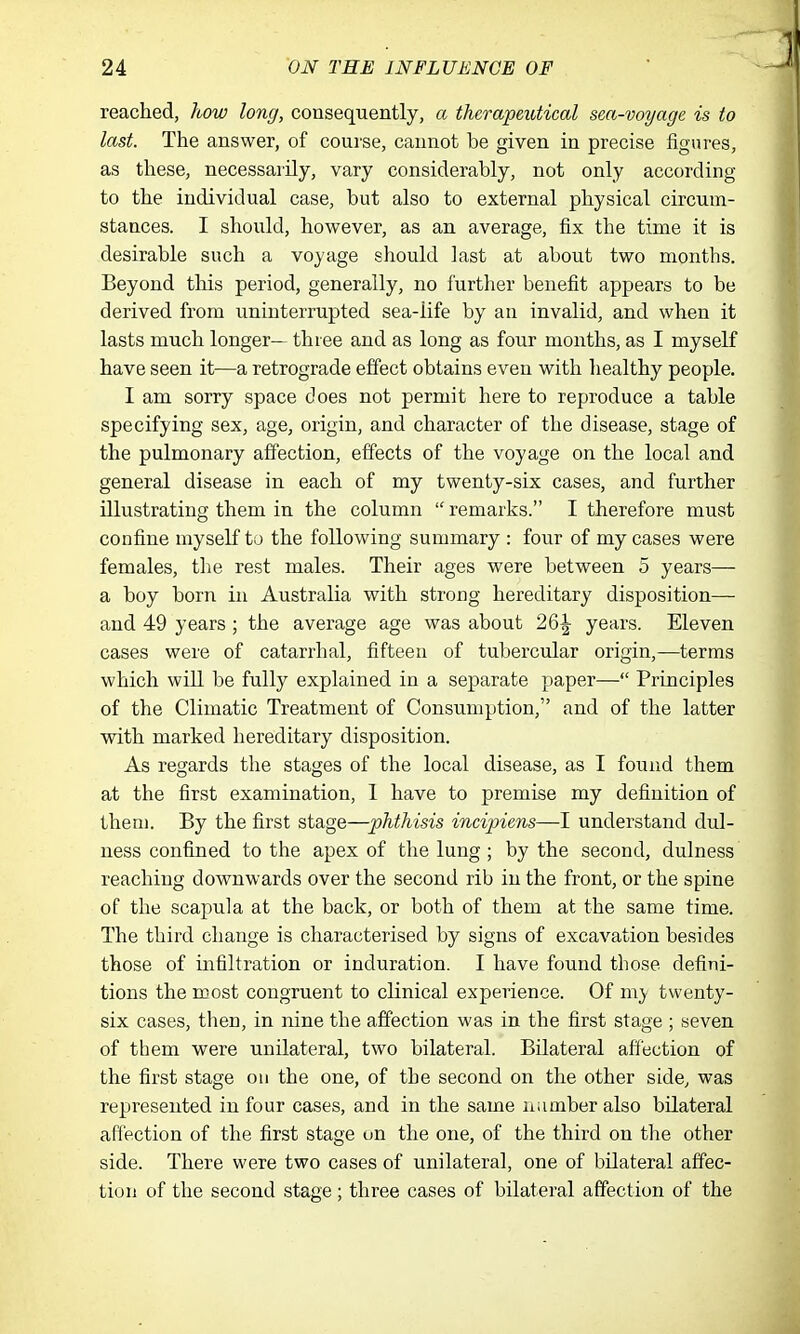 reached, how long, consequently, a therapeutical sea-voyage is to last. The answer, of course, cannot be given in precise figures, as tliese, necessarily, vary considerably, not only according to the individual case, but also to external physical circum- stances. I should, however, as an average, fix the time it is desirable such a voyage should last at about two months. Beyond this period, generally, no further benefit appears to be derived from uninterrupted sea-life by an invalid, and when it lasts much longer— three and as long as four months, as I myself have seen it—a retrograde effect obtains even with healthy people. I am sorry space does not permit here to reproduce a table specifying sex, age, origin, and character of the disease, stage of the pulmonary affection, effects of the voyage on the local and general disease in each of my twenty-six cases, and further illustrating them in the column  remarks. I therefore must confine myself to the following summary : four of my cases were females, the rest males. Their ages were between 5 years— a boy born in Australia with strong hereditary disposition— and 49 years ; the average age was about 26^ years. Eleven cases were of catarrhal, fifteen of tubercular origin,-—terms which will be fully explained in a separate paper— Principles of the Climatic Treatment of Consumption, and of the latter with marked hereditary disposition. As regards the stages of the local disease, as I found them at the first examination, 1 have to premise my definition of them. By the first stage—phthisis incipiens—I understand dul- ness confined to the apex of the lung; by the second, dulness reaching downwards over the second rib in the front, or the spine of the scapula at the back, or both of them at the same time. The third change is characterised by signs of excavation besides those of uifiltration or induration. I have found those defini- tions the most congruent to clinical experience. Of my twenty- six cases, then, in nine the affection was in the first stage ; seven of them were unilateral, two bilateral. Bilateral affection of the first stage on the one, of the second on the other side, was represented in four cases, and in the same number also bilateral affection of the first stage un the one, of the third on the other side. There were two cases of unilateral, one of bilateral affec- tion of the second stage; three cases of bilateral affection of the