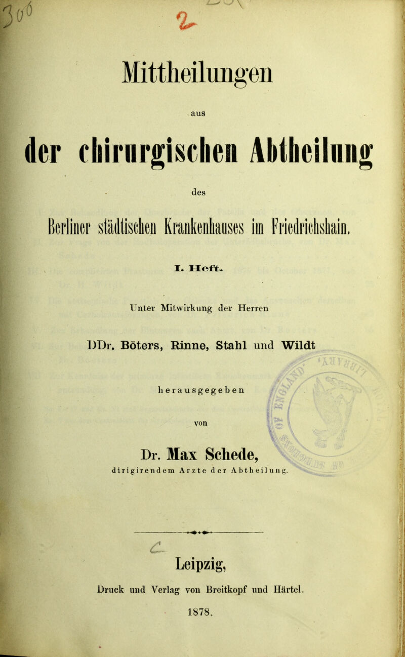 ■ \ Mittheilungen aus der chirnrgi^chen AbtheiInn des Berliner städtischen Krankenhauses im Friedriclisliain. I. Heft. Unter Mitwirkung der Herren DDr. Böters, Rinne, Stahl und Wildt herausgegeben Dr. Max Schede, dirigirendem Arzte der Abtheilung. — Leipzig, Druck und Verlag von Breitkopf und Härtel. 1878.