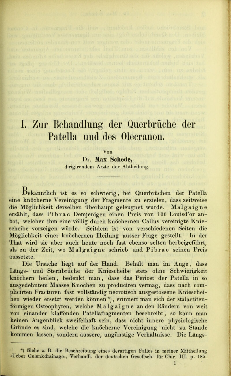 L Zur Behandlung der Querbrüclie der Patella und des Olecranon. Von Dr. Max Schede, dirigirendem Arzte der Abtheilung. Bekanntlich ist es so schwierig, bei Querbrüchen der Patella eine knöcherne Vereinigung der Fragmente zu erzielen, dass zeitweise die Möglichkeit derselben überhaupt geleugnet wurde. Malgaigne erzählt, dass Pibrac Demjenigen einen Preis von 100 Louisd'or an- bot, welcher ihm eine völlig durch knöchernen Gallus vereinigte Knie- scheibe vorzeigen würde. Seitdem ist von verschiedenen Seiten die Möglichkeit einer knöchernen Heilung ausser Frage gestellt. In der That wird sie aber auch heute noch fast ebenso selten herbeigeführt, als zu der Zeit, wo Malgaigne schrieb und Pibrac seinen Preis aussetzte. Die Ursache liegt auf der Hand. Behält man im Auge, dass Längs- und Sternbrüche der Kniescheibe stets ohne Schwierigkeit knöchern heilen, bedenkt man, dass das Periost der Patella in so ausgedehntem Maasse Knochen zu produciren vermag, dass nach com- plicirten Fracturen fast vollständig necrotisch ausgestossene Knieschei- ben wieder ersetzt werden können *), erinnert man sich der stalactiten- förmigen Osteophyten, welche Malgaigne an den Rändern von weit von einander klaffenden Patellafragmenten beschreibt, so kann man keinen Augenblick zweifelhaft sein, dass nicht innere physiologische Gründe es sind, welche die knöcherne Vereinigung nicht zu Stande kommen lassen, sondern äussere, ungünstige Verhältnisse. Die Längs- *) Siehe z. B. die Beschreibung eines derartigen Falles in meiner Mittheilung »Ueber Gelenkdrainage«, Verhandl. der deutschen Gesellsch. für Chir. III. p. 185.