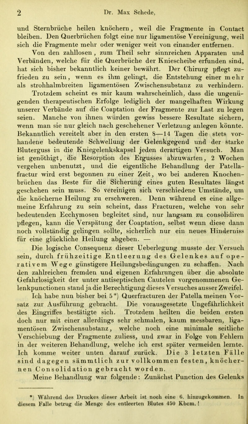 und Sternbrüche heilen knöchern, weil die Fragmente in Contact bleiben. Den Querbrüchen folgt eine nur ligamentöse Vereinigung, weil sich die Fragmente mehr oder weniger weit von einander entfernen. Von den zahllosen, zum Theil sehr sinnreichen Apparaten und Verbänden, welche für die Querbrüche der Kniescheibe erfunden sind, hat sich bisher bekanntlich keiner bewährt. Der Chirurg pflegt zu- frieden zu sein, wenn es ihm gelingt, die Entstehung einer mehr als strohhalmbreiten ligamentösen Zwischensubstanz zu verhindern. Trotzdem scheint es mir kaum wahrscheinlich, dass die ungenü- genden therapeutischen Erfolge lediglich der mangelhaften Wirkung unserer Verbände auf die Coaptation der Fragmente zur Last zu legen seien. Manche von ihnen würden gewiss bessere Resultate sichern, wenn man sie nur gleich nach geschehener Verletzung anlegen könnte. Bekanntlich vereitelt aber in den ersten 8—14 Tagen die stets vor- handene bedeutende Schwellung der Gelenkgegend und der starke Bluterguss in die Kniegelenkskapsel jeden derartigen Versuch. Man ist genöthigt, die Resorption des Ergusses abzuwarten, 2 Wochen vergehen unbenutzt, und die eigentliche Behandlung der Patella- fractur wird erst begonnen zu einer Zeit, wo bei anderen Knochen- brüchen das Beste für die Sicherung eines guten Resultates längst geschehen sein muss. So vereinigen sich verschiedene Umstände, um die knöcherne Heilung zu erschweren. Denn während es eine allge- meine Erfahrung zu sein scheint, dass Fracturen, welche von sehr bedeutenden Ecchymosen begleitet sind, nur langsam zu consolidiren pflegen, kann die Verspätung der Coaptation, selbst wenn diese dann noch vollständig gelingen sollte, sicherlich nur ein neues Hinderniss für eine glückliche Heilung abgeben. — Die logische Consequenz dieser Ueberlegung musste der Versuch sein, durch frühzeitige Entleerung des Gelenkes auf ope- rativem Wege günstigere Heilungsbedingungen zu schafl'en. Nach den zahlreichen fremden und eigenen Erfahrungen über die absolute Gefahrlosigkeit der unter antiseptischen Cautelen vorgenommenen Ge- lenkpunctionen stand ja die Berechtigung dieses Versuches ausser Zweifel. Ich habe nun bisher bei 5*) Querfracturen der Patella meinen Vor- satz zur Ausführung gebracht. Die vorausgesetzte Ungefährlichkeit des Eingrifi'es bestätigte sich. Trotzdem heilten die beiden ersten doch nur mit einer allerdings sehr schmalen, kaum messbaren, liga- mentösen Zwischensubstanz, welche noch eine minimale seitliche Verschiebung der Fragmente zuliess, und zwar in Folge von Fehlern in der weiteren Behandlung, welche ich erst später vermeiden lernte. Ich komme weiter unten darauf zurück. Die 3 letzten Fälle sind dagegen sämmtlich zur vollkommen festen, knöcher- nen Consolidation gebracht worden. Meine Behandlung war folgende: Zunächst Function des Gelenks *) Während des Druckes dieser Arbeit ist noch eine G. hinzugekommen. In diesem Falle betrug die Menge des entleerten Blutes 450 Kbcm. !