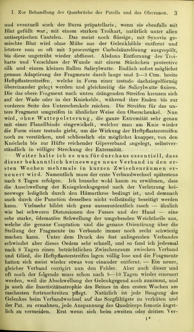 und eventuell auch der Bursa präpatellaris ^ wenn sie ebenfalls mit Blut gefüllt war^ mit einem starken Troikart, natürlich unter allen antiseptischen Cautelen. Das meist noch flüssige, mit Synovia ge- mischte Blut wird ohne Mühe aus der Gelenkhöhle entfernt und letztere nun so oft mit 3procentiger Carbolsäurelösung ausgespült, bis diese ungetrübt wieder abfliesst. Alsdann Entfernung des Troi- karts und Verschluss der Wunde mit einem Stückchen protective silk und einem kleinen Ballen Salicylwatte. Endlich sofort möglichst genaue Adaptirung der Fragmente durch lange und 2—3 Ctm. breite Heftpflasterstreifen, welche in Form einer testudo dachziegelförmig übereinander gelegt werden und gleichzeitig die Salicylwatte fixiren. Die das obere Fragment nach unten drängenden Streifen kreuzen sich auf der Wade oder in der Kniekehle, während ihre Enden bis zur vorderen Seite des Unterschenkels reichen. Die Streifen für das un- tere Fragment umgreifen in ähnlicher Weise den Oberschenkel. Nun wird, ohne Wattepolsterung, die ganze Extremität sehr genau mit einer Flanellbinde eingewickelt, welcher man am Knie wieder die Form einer testudo giebt, um die Wirkung der Heftpflasterstreifen noch zu verstärken, und schliesslich ein möglichst knapper, von den Knöcheln bis zur Hüfte reichender Gipsverband angelegt, selbstver- ständlich in völliger Streckung der Extremität. Weiter halte ich es nun für durchaus essentiell, dass dieser bekanntlich keineswegs neue Verband in den er- sten Wochen mehrmals in kurzen Zwischenräumen er- neuert wird. Namentlich muss der erste Verbandwechsel spätestens nach 8 Tagen erfolgen. Ich brauche wohl kaum zu erwähnen, dass die Anschwellung der Kniegelenksgegend nach der Verletzung kei- neswegs lediglich durch den Hämarthros bedingt ist, und demnach auch durch die Function desselben nicht vollständig beseitigt werden kann. Vielmehr bildet sich ganz ausserordentlich rasch — ähnlich wie bei schweren Distorsionen des Fusses und der Hand — eine sehr starke, ödematöse Schwellung der umgebenden Weichtheile aus, welche die genaue Coaptation und die genaue Oiientirung über die Stellung der Fragmente im Verbände immer noch recht schwierig machen kann. Unter dem Druck des fest anliegenden Verbandes schwindet aber dieses Oedem sehr schnell, und so fand ich jedesmal nach 8 Tagen einen beträchtlichen Zwischenraum zwischen Verband und Glied, die Heftpflasterstreifen lagen völlig lose und die Fragmente hatten sich meist wieder etwas von einander entfernt. — Ein neuer, gleicher Verband corrigirt nun den Fehler. Aber auch dieser und oft noch der folgende muss schon nach 8^—10 Tagen wieder erneuert werden, weil die Abschwellung der Gelenkgegend noch zunimmt, und ja auch die Inactivitätsatrophie des Beines in den ersten Wochen am raschesten fortzuschreiten pflegt. Natürlich ist jede Beugung des Gelenkes beim Verbandwechsel auf das Sorgfältigste zu verhüten und der Fat. zu ermahnen, jede Anspannung des Quadriceps femoris ängst- lich zu vermeiden. Erst wenn sich beim zweiten oder dritten Ver- 1*