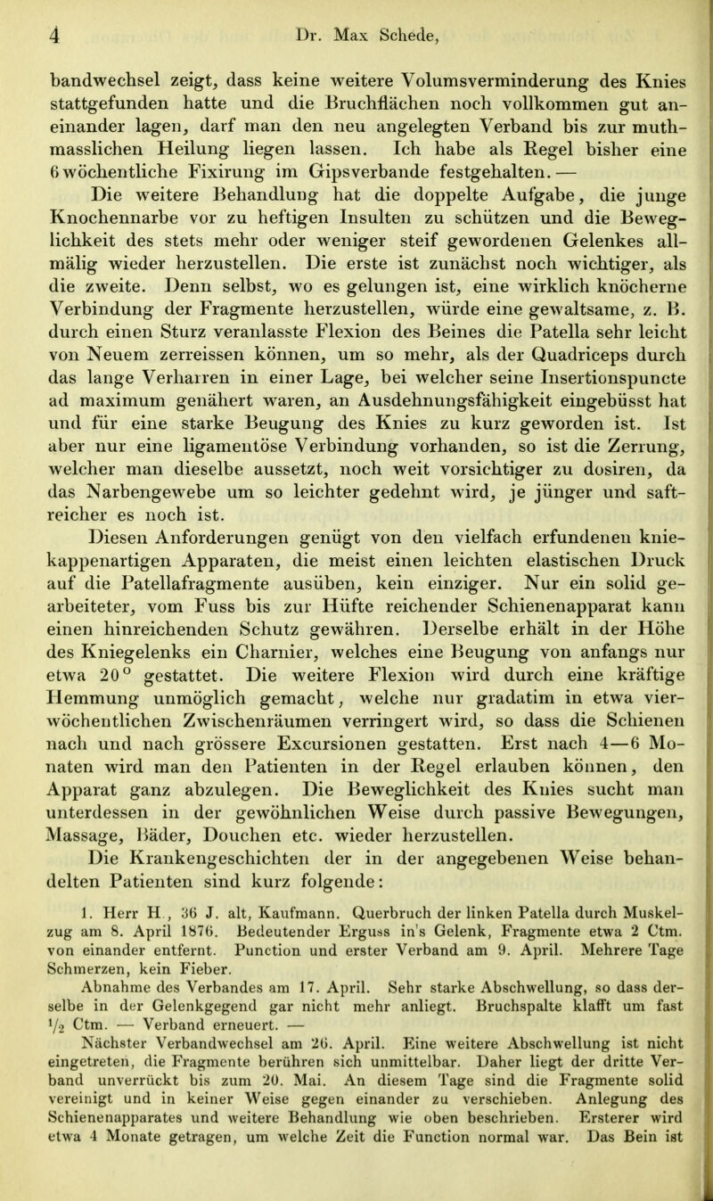 bandwechsel zeigte dass keine weitere Volumsverminderung des Knies stattgefunden hatte und die Bruchflächen noch vollkommen gut an- einander lagen, darf man den neu angelegten Verband bis zur muth- masslichen Heilung liegen lassen. Ich habe als Regel bisher eine 6wöchentliche Fixirung im Gipsverbande festgehalten.— Die weitere Behandlung hat die doppelte Aufgabe, die junge Knochennarbe vor zu heftigen Insulten zu schützen und die Beweg- lichkeit des stets mehr oder weniger steif gewordenen Gelenkes all- mälig wieder herzustellen. Die erste ist zunächst noch wichtiger, als die zweite. Denn selbst, wo es gelungen ist, eine wirklich knöcherne Verbindung der Fragmente herzustellen, würde eine gewaltsame, z. B. durch einen Sturz veranlasste Flexion des Beines die Patella sehr leicht von Neuem zerreissen können, um so mehr, als der Quadriceps durch das lange Verharren in einer Lage, bei welcher seine Insertionspuncte ad maximum genähert waren, an Ausdehnungsfähigkeit eingebüsst hat und für eine starke Beugung des Knies zu kurz geworden ist. Ist aber nur eine ligamentöse Verbindung vorhanden, so ist die Zerrung, welcher man dieselbe aussetzt, noch weit vorsichtiger zu dosiren, da das Narbengewebe um so leichter gedehnt wird, je jünger und saft- reicher es noch ist. Diesen Anforderungen genügt von den vielfach erfundenen knie- kappenartigen Apparaten, die meist einen leichten elastischen Druck auf die Patellafragmente ausüben, kein einziger. Nur ein solid ge- arbeiteter, vom Fuss bis zur Hüfte reichender Schienenapparat kann einen hinreichenden Schutz gewähren. Derselbe erhält in der Höhe des Kniegelenks ein Charnier, welches eine Beugung von anfangs nur etwa 20° gestattet. Die weitere Flexion wird durch eine kräftige Hemmung unmöglich gemacht; welche nur gradatim in etwa vier- wöchentlichen Zwischenräumen verringert wird, so dass die Schienen nach und nach grössere Excursionen gestatten. Erst nach 4—6 Mo- naten wird man den Patienten in der Regel erlauben können, den Apparat ganz abzulegen. Die Beweglichkeit des Knies sucht man unterdessen in der gewöhnlichen Weise durch passive Bewegungen, Massage, Bäder, Douchen etc. wieder herzustellen. Die Krankengeschichten der in der angegebenen Weise behan- delten Patienten sind kurz folgende: 1. Herr H,, 36 J. alt, Kaufmann. Querbruch der linken Patella durch Muskel- zug am 8. April 1870. Bedeutender Erguss in's Gelenk, Fragmente etwa 2 Ctm. von einander entfernt. Function und erster Verband am 9. April. Mehrere Tage Schmerzen, kein Fieber. Abnahme des Verbandes am 17. April. Sehr starke Abschwellung, so dass der- selbe in der Gelenkgegend gar nicht mehr anliegt. Bruchspalte klafft um fast Y.2 Ctm. — Verband erneuert. — Nächster Verbandwechsel am 20. April. Eine weitere Abschwellung ist nicht eingetreten, die Fragmente berühren sich unmittelbar. Daher liegt der dritte Ver- band unverrückt bis zum 20. Mai. An diesem Tage sind die Fragmente solid vereinigt und in keiner Weise gegen einander zu verschieben. Anlegung des Schienenapparates und weitere Behandlung wie oben beschrieben. Ersterer wird etwa 4 Monate getragen, um welche Zeit die Function normal war. Das Bein ist