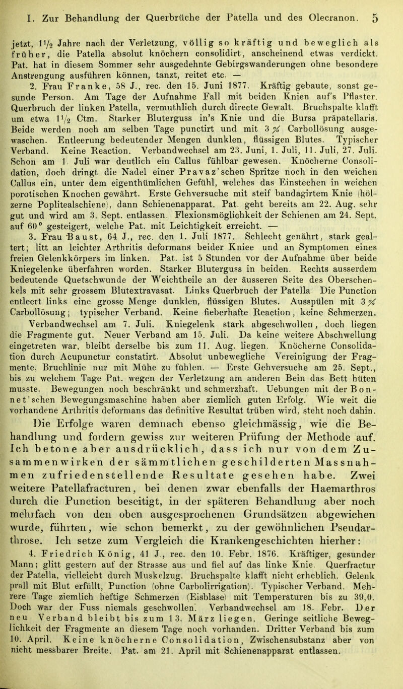 jetzt, IV2 Jahre nach der Verletzung, völlig so kräftig und beweglich als früher, die Patella absolut knöchern consolidirt, anscheinend etwas verdickt. Pat. hat in diesem Sommer sehr ausgedehnte Gebirgswanderungen ohne besondere Anstrengung ausführen können, tanzt, reitet etc. — 2. Frau Franke, 58 J,, rec. den 15. Juni 1877. Kräftig gebaute, sonst ge- sunde Person. Am Tage der Aufnahme Fall mit beiden Knien aufs Pflaster. Querbruch der linken Patella, vermuthlich durch directe Gewalt. Bruchspalte klafft um etwa IV2 Ctm. Starker Bluterguss in's Knie und die Bursa präpatellaris. Beide werden noch am selben Tage punctirt und mit 3 % Carbollösung ausge- waschen. Entleerung bedeutender Mengen dunklen, flüssigen Blutes. Typischer Verband. Keine Reaction. Verbandwechsel am 23. Juni, 1. Juli, 11. Juli, 27. Juli. Schon am 1. Juli war deutlich ein Gallus fühlbar gewesen. Knöclierne Consoli- dation, doch dringt die Nadel einer Pravaz'sehen Spritze noch in den weichen Callus ein, unter dem eigenthümlichen Gefühl, welches das Einstechen in weichen porotischen Knochen gewährt. Erste Gehversuche mit steif bandagirtem Knie (höl- zerne Poplitealschiene), dann Schienenapparat. Pat. geht bereits am 22. Aug. sehr gut und wird am 3. Sept. entlassen. Flexionsmöglichkeit der Schienen am 24. Sept. auf 60 gesteigert, welche Pat. mit Leichtigkeit erreicht. — 3. Frau -Baust, 64 J., rec. den 1. Juli 1877. Schlecht genährt, stark geal- tert; litt an leichter Arthritis deformans beider Kniee und an Symptomen eines freien Gelenkkörpers im linken. Pat. ist 5 Stunden vor der Aufnahme über beide Kniegelenke überfahren worden. Starker Bluterguss in beiden. Rechts ausserdem bedeutende Quetschwunde der Weichtheile an der äusseren Seite des Oberschen- kels mit sehr grossem Blutextravasat. Links Querbruch der Patella. Die Function entleert links eine grosse Menge dunklen, flüssigen Blutes. Ausspülen mit 3X Carbollösung; typischer Verband. Keine fieberhafte Reaction, keine Schmerzen. Verbandwechsel am 7. Juli. Kniegelenk stark abgeschwollen, doch liegen die Fragmente gut. Neuer Verband am 15. Juli. Da keine weitere Abschwellung eingetreten war, bleibt derselbe bis zum 11. Aug. liegen. Knöcherne Consolida- tion durch Acupunctur constatirt. Absolut unbewegliche Vereinigung der Frag- mente, Bruchlinie nur mit Mühe zu fühlen. — Erste Gehversuche am 25. Sept., bis zu welchem Tage Pat. wegen der Verletzung am anderen Bein das Bett hüten musste. Bewegungen noch beschränkt und schmerzhaft. Uebungen mit der Bon- net'sehen Bewegungsmaschine haben aber ziemlich guten Erfolg. Wie weit die vorhandene Arthritis deformans das definitive Resultat trüben wird, steht noch dahin. Die Erfolge waren demnach ebenso gleichmässig, wie die Be- handlung und fordern gewiss 7,ur weiteren Prüfung der Methode auf. Ich betone aber ausdrücklich, dass ich nur von dem Zu- sammenwirken der sämmtlichen geschilderten Massnah- men zufriedenstellende Resultate gesehen habe. Zwei weitere Patellafracturen, bei denen zwar ebenfalls der Haemarthros durch die Function beseitigt, in der späteren Behandlung aber noch mehrfach von den oben ausgesprochenen Grundsätzen abgewichen wurde, führten, wie schon bemerkt, zu der gewöhnlichen Pseudar- throse. Ich setze zum Vergleich die Krankengeschichten hierher: 4. Friedrich König, 41 J., rec. den 10. Febr. 1876. Kräftiger, gesunder Mann; glitt gestern auf der Strasse aus und fiel auf das linke Knie. Querfractur der Patella, vielleicht durch Muskelzug. Bruchspalte klaft't nicht erheblich. Gelenk prall mit Blut erfüllt, Function (ohne Carbolirrigation). Typischer Verband. Meh- rere Tage ziemlich heftige Schmerzen (Eisblase) mit Temperaturen bis zu 39,0. Doch war der Fuss niemals geschwollen. Verbandwechsel am 18. Febr. Der neu Verband bleibt bis zum 13. März liegen. Geringe seitliche Beweg- lichkeit der Fragmente an diesem Tage noch vorhanden. Dritter Verband bis zum 10. April. Keine knöcherne Consolidation, Zwischensubstanz aber von nicht messbarer Breite. Pat. am 21. April mit Schienenapparat entlassen.