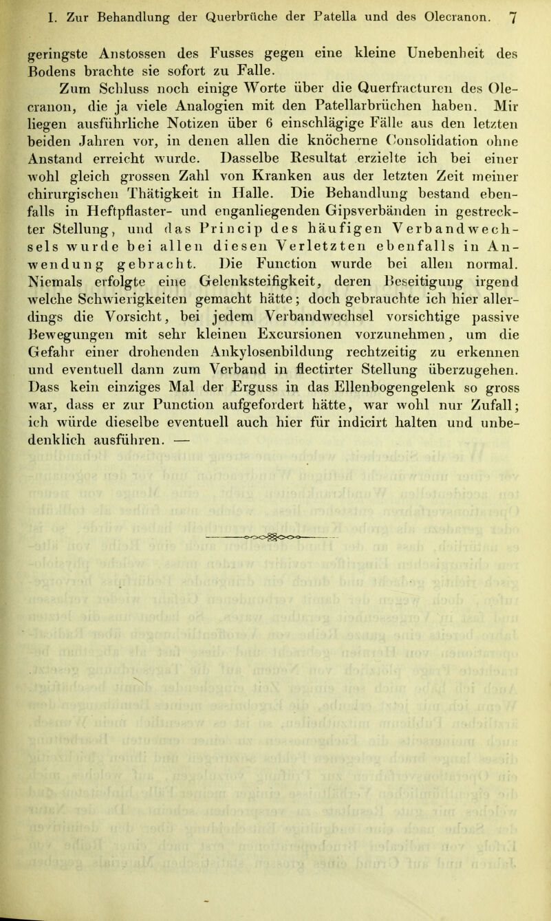 geringste Anstossen des Fusses gegen eine kleine Unebenheit des Bodens brachte sie sofort zu Falle. Zum Schluss noch einige Worte über die Querfracturcn des Ole- cranon, die ja viele Analogien mit den Patellarbrüchen haben. Mir liegen ausführliche Notizen über 6 einschlägige Fälle aus den letzten beiden Jahren vor, in denen allen die knöcherne (Konsolidation ohne Anstand erreicht wurde. Dasselbe Resultat erzielte ich bei einer wohl gleich grossen Zahl von Kranken aus der letzten Zeit meiner chirurgischen Thätigkeit in Halle. Die Behandlung bestand eben- falls in Heftpflaster- und enganliegenden Gipsverbänden in gestreck- ter Stellung, und das Princip des häufigen Verbandwech- sels wurde bei allen diesen Verletzten ebenfalls in An- wendung gebracht. Die Function wurde bei allen normal. Niemals erfolgte eine Gelenksteifigkeit, deren Beseitigung irgend welche Schwierigkeiten gemacht hätte; doch gebrauchte ich hier aller- dings die Vorsicht, bei jedem Verbandwechsel vorsichtige passive Bewegungen mit sehr kleinen Excursionen vorzunehmen, um die Gefahr einer drohenden Ankylosenbildung rechtzeitig zu erkennen und eventuell dann zum Verband in flectirter Stellung überzugehen. Dass kein einziges Mal der Erguss in das Ellenbogengelenk so gross war, dass er zur Function aufgefordert hätte, war wohl nur Zufall; ich würde dieselbe eventuell auch hier für indicirt halten und unbe- denklich ausführen. —