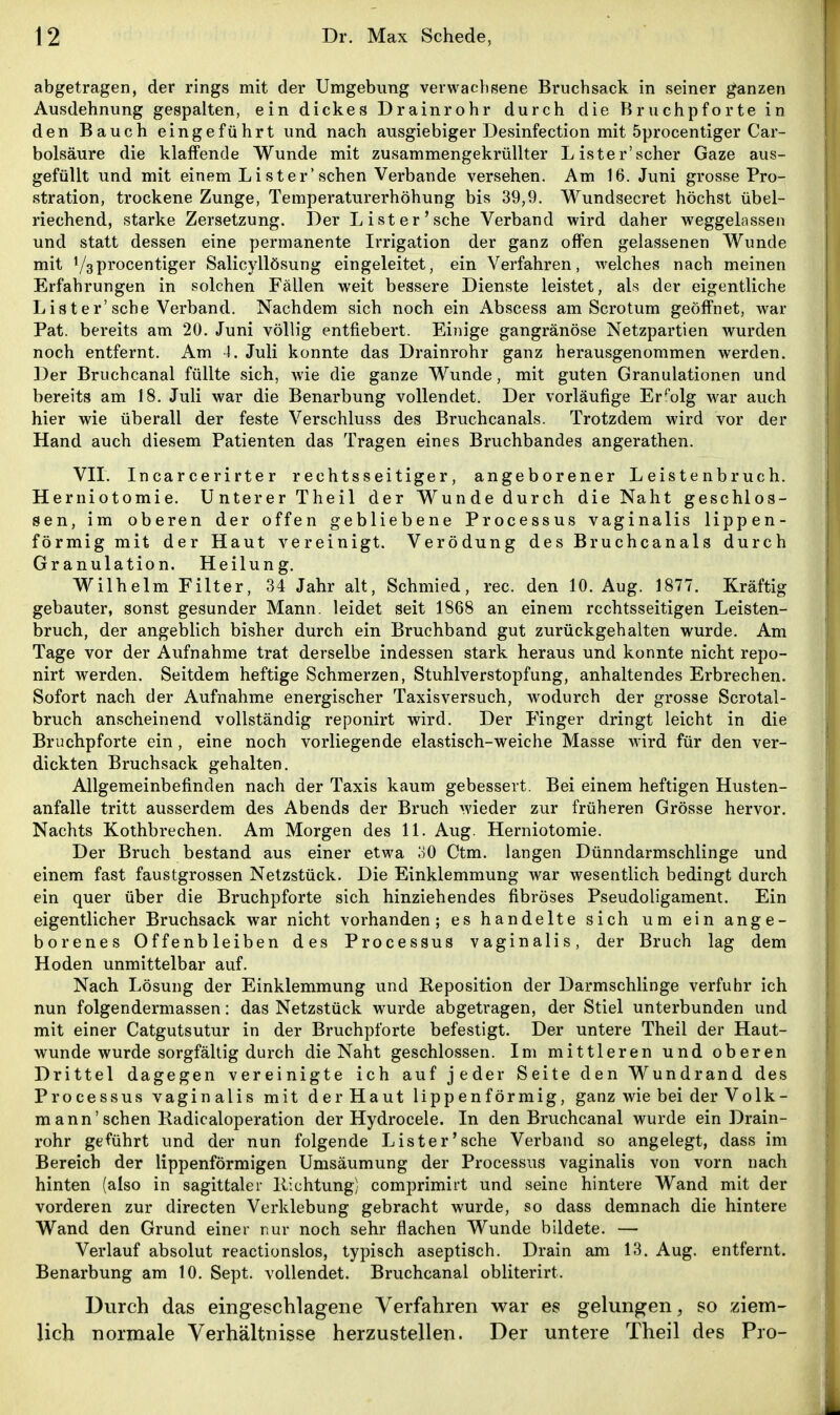 abgetragen, der rings mit der Umgebung verwachsene Bruchsack in seiner ganzen Ausdehnung gespalten, ein dickes Drainrohr durch die Bruchpforte in den Bauch eingeführt und nach ausgiebiger Desinfection mit 5procentiger Car- bolsäure die klaffende Wunde mit zusammengekrüUter L ister'scher Gaze aus- gefüllt und mit einem Lister* sehen Verbände versehen. Am 16. Juni grosse Pro- stration, trockene Zunge, Temperaturerhöhung bis 39,9. Wundsecret höchst übel- riechend, starke Zersetzung. Der List er'sehe Verband wird daher weggelassen und statt dessen eine permanente Irrigation der ganz offen gelassenen Wunde mit V3procentiger Salicyllösung eingeleitet, ein Verfahren, Avelches nach meinen Erfahrungen in solchen Fällen weit bessere Dienste leistet, als der eigentliche List er'sehe Verband. Nachdem sich noch ein Abscess am Sero tum geöffnet, war Pat. bereits am 20. Juni völlig entfiebert. Einige gangränöse Netzpartien wurden noch entfernt. Am 4. Juli konnte das Drainrohr ganz herausgenommen werden. Der Bruchcanal füllte sich, wie die ganze Wunde, mit guten Granulationen und bereits am 18. Juli war die Benarbung vollendet. Der vorläufige Erfolg w^ar auch hier wie überall der feste Verschluss des Bruchcanals. Trotzdem wird vor der Hand auch diesem Patienten das Tragen eines Bruchbandes angerathen. VII. Incarcerirter rechtsseitiger, angeborener Leistenbruch. Herniotomie. Unterer Theil der Wunde durch die Naht geschlos- sen, im oberen der offen gebliebene Processus vaginalis lippen- förmig mit der Haut vereinigt. Verödung des Bruchcanals durch Granulation. Heilung. Wilhelm Filter, 34 Jahr alt, Schmied, rec. den 10. Aug. 1877. Kräftig gebauter, sonst gesunder Mann, leidet seit 1868 an einem rechtsseitigen Leisten- bruch, der angeblich bisher durch ein Bruchband gut zurückgehalten wurde. Am Tage vor der Aufnahme trat derselbe indessen stark heraus und konnte nicht repo- nirt werden. Seitdem heftige Schmerzen, Stuhlverstopfung, anhaltendes Erbrechen. Sofort nach der Aufnahme energischer Taxis versuch, wodurch der grosse Scrotal- bruch anscheinend vollständig reponirt wird. Der Finger dringt leicht in die Bruchpforte ein , eine noch vorliegende elastisch-weiche Masse wird für den ver- dickten Bruchsack gehalten. Allgemeinbefinden nach der Taxis kaum gebessert. Bei einem heftigen Husten- anfalle tritt ausserdem des Abends der Bruch wieder zur früheren Grösse hervor. Nachts Kothbrechen. Am Morgen des 11. Aug. Herniotomie. Der Bruch bestand aus einer etwa oO Ctm. langen Dünndarmschlinge und einem fast faustgrossen Netzstück. Die Einklemmung war wesentlich bedingt durch ein quer über die Bruchpforte sich hinziehendes fibröses Pseudoligament. Ein eigentlicher Bruchsack war nicht vorhanden; es handelte sich um ein ange- borenes Offenbleiben des Processus vaginalis, der Bruch lag dem Hoden unmittelbar auf. Nach Lösung der Einklemmung und Reposition der Darmschlinge verfuhr ich nun folgendermassen: das Netzstück wurde abgetragen, der Stiel unterbunden und mit einer Catgutsutur in der Bruchpforte befestigt. Der untere Theil der Haut- wunde wurde sorgfältig durch die Naht geschlossen. Im mittleren und oberen Drittel dagegen vereinigte ich auf jeder Seite den Wundrand des Processus vaginalis mit der Haut lippenförmig, ganz wie bei der Vo 1 k- mann'sehen Radicaloperation der Hydrocele. In den Bruchcanal wurde ein Drain- rohr geführt und der nun folgende Lister'sehe Verband so angelegt, dass im Bereich der lippenförmigen Umsäumung der Processus vaginalis von vorn nach hinten (also in sagittaler Richtung) comprimirt und seine hintere Wand mit der vorderen zur directen Verklebung gebracht wurde, so dass demnach die hintere Wand den Grund einer nur noch sehr flachen Wunde bildete. — Verlauf absolut reactionslos, typisch aseptisch. Drain am 13. Aug. entfernt. Benarbung am 10. Sept. vollendet. Bruchcanal obliterirt. Durch das eingeschlagene Verfahren war es gelungen, so ziem- lich normale Verhältnisse herzustellen. Der untere Theil des Pro-