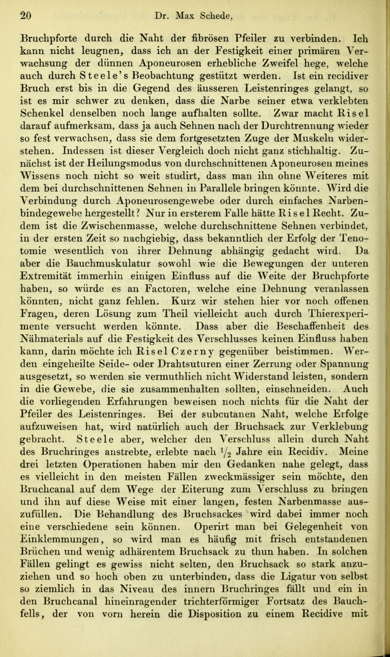 Bruchpforte durch die Naht der fibrösen Pfeiler zu verbinden. Ich kann nicht leugnen, dass ich an der Festigkeit einer primären Ver- wachsung der dünnen Aponeurosen erhebliche Zweifel hege, welche auch durch Steele's Beobachtung gestützt werden. Ist ein recidiver Bruch erst bis in die Gegend des äusseren Leistenringes gelangt, so ist es mir schwer zu denken, dass die Narbe seiner etwa verklebten Schenkel denselben noch lange aufhalten sollte. Zwar macht Risel darauf aufmerksam, dass ja auch Sehnen nach der Durchtrennung wieder so fest verwachsen, dass sie dem fortgesetzten Zuge der Muskeln wider- stehen. Indessen ist dieser Vergleich doch nicht ganz stichhaltig. Zu- nächst ist der Heilungsmodus von durchschnittenen Aponeurosen meines Wissens noch nicht so weit studirt, dass man ihn ohne Weiteres mit dem bei durchschnittenen Sehnen in Parallele bringen könnte. Wird die Verbindung durch Aponeurosengewebe oder durch einfaches Narben- bindegewebe hergestellt ? Nur in ersterem Falle hätte Risel Recht. Zu- dem ist die Zwischenmasse, welche durchschnittene Sehnen verbindet, in der ersten Zeit so nachgiebig, dass bekanntlich der Erfolg der Teno- tomie wesentlich von ihrer Dehnung abhängig gedacht wird. Da aber die Bauchmuskulatur sowohl wie die Bewegungen der unteren Extremität immerhin einigen Einfluss auf die Weite der Bruchpforte haben, so würde es an Factoren, welche eine Dehnung veranlassen könnten, nicht ganz fehlen. Kurz wir stehen hier vor noch offenen Fragen, deren Lösung zum Theil vielleicht auch durch Thierexperi- mente versucht werden könnte. Dass aber die Beschaffenheit des Nähmaterials auf die Festigkeit des Verschlusses keinen Einfluss haben kann, darin möchte ich Risel Czerny gegenüber beistimmen. Wer- den eingeheilte Seide- oder Drahtsuturen einer Zerrung oder Spannung ausgesetzt, so werden sie vermuthlich nicht Widerstand leisten, sondern in die Gewebe, die sie zusammenhalten sollten, einschneiden. Auch die vorliegenden Erfahrungen beweisen noch nichts für die Naht der Pfeiler des Leistenringes. Bei der subcutanen Naht, welche Erfolge aufzuweisen hat, wird natürlich auch der Bruchsack zur Verklebung gebracht. Steele aber, welcher den Verschluss allein durch Naht des Bruchringes anstrebte, erlebte nach Y2 Jahre ein Recidiv. Meine drei letzten Operationen haben mir den Gedanken nahe gelegt, dass es vielleicht in den meisten Fällen zweckmässiger sein möchte, den Bruchcanal auf dem Wege der Eiterung zum Verschluss zu bringen und ihn auf diese Weise mit einer langen, festen Narbenmasse aus- zufüllen. Die Behandlung des Bruchsackes wird dabei immer noch eine verschiedene sein können. Operirt man bei Gelegenheit von Einklemmungen, so wird man es häufig mit frisch entstandenen Brüchen und wenig adhärentem Bruchsack zu thun haben. In solchen Fällen gelingt es gewiss nicht selten, den Bruchsack so stark anzu- ziehen und so hoch oben zu unterbinden, dass die Ligatur von selbst so ziemlich in das Niveau des innern Bruchringes fällt und ein in den Bruchcanal hineinragender trichterförmiger Fortsatz des Bauch- fells, der von vorn herein die Disposition zu einem Recidive mit