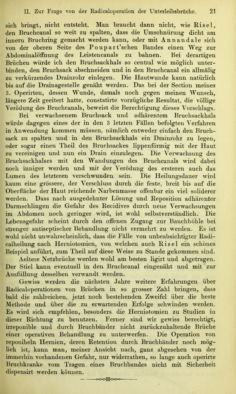 sich bringt^ nicht entsteht. Man braucht dann nicht, wie Risel, den Bruchcanal so weit zu spalten, dass die Umschnürung dicht am innern Bruchring gemacht werden kann, oder mit Annandale sich von der oberen Seite des Poupart'schen Bandes einen Weg zur Abdominalöffnung des Leistencanals zu bahnen. Bei derartigen Brüchen würde ich den Bruchsackhals so central wie möglich unter- binden, den Bruchsack abschneiden und in den Bruchcanal ein allmälig zu verkürzendes Drainrohr einlegen. Die Hautwunde kann natürlich bis auf die Drainagesteile genäht werden. Das bei der Section meines 3. Operirten, dessen Wunde, damals noch gegen meinen Wunsch, längere Zeit geeitert hatte, constatirte vorzügliche Resultat, die völlige Verödung des Bruchcanals, beweist die Berechtigung dieses Vorschlags. Bei verwachsenem Bruchsack und adhärentem Bruchsackhäls würde dagegen eines der in den 3 letzten Fällen befolgten Verfahren in Anwendung kommen müssen, nämlich entweder einfach den Bruch- sack zu spalten und in den Bruchsackhals ein Drainrohr zu legen, oder sogar einen Theil des Bruchsackes lippenförmig mit der Haut zu vereinigen und nun ein Drain einzulegen. Die Verwachsung des Bruchsackhalses mit den Wandungen des Bruchcanals wird dabei noch inniger werden und mit der Verödung des ersteren auch das Lumen des letzteren verschwunden sein. Die Heilungsdauer wird kaum eine grössere, der Verschluss durch die feste, breit bis auf die Oberfläche der Haut reichende Narbenmasse offenbar ein viel soliderer werden. Dass nach ausgedehnter Lösung und Reposition adhärenter Darmschlingen die Gefahr des Recidives durch neue Verwachsungen im Abdomen noch geringer wird, ist wohl selbstverständlich. i)ie Lebensgefahr scheint durch den offenen Zugang zur Bauchhöhle bei strenger antiseptischer Behandlung nicht v^ermehrt zu werden. Es ist wohl nicht unwahrscheinlich, dass die Fälle von unbeabsichtigter Radi- calheilung nach Herniotomien, von welchen auch Risel ein schönes Beispiel anführt, zum Theil auf diese Weise zu Stande gekommen sind. Aeltere Netzbrüche werden wohl am besten ligirt und abgetragen. Der Stiel kann eventuell in den Bruchcanal eingenäht und mit zur Ausfüllung desselben verwandt werden. Gewiss werden die nächsten Jahre weitere Erfahrungen über Radicaloperationen von Brüchen in so grosser Zahl bringen, dass bald die zahlreichen, jetzt noch bestehenden Zweifel über die beste Methode und über die zu erwartenden Erfolge schwinden werden. Es wird sich empfehlen, besonders die Herniotomien zu Studien in dieser Richtung zu benutzen. Ferner sind wir gewiss berechtigt, irreponible und durch Bruchbänder nicht zurückzuhaltende Brüche einer operativen Behandlung zu unterwerfen. Die Operation von reponibeln Hernien, deren Retention durch Bruchbänder noch mög- lich ist, kann man, meiner Ansicht nach, ganz abgesehen von der immerhin vorhandenen Gefahr, nur widerrathen, so lange auch operirte Bruchkranke vom Tragen eines Bruchbandes nicht mit Sicherheit dispensirt werden können.