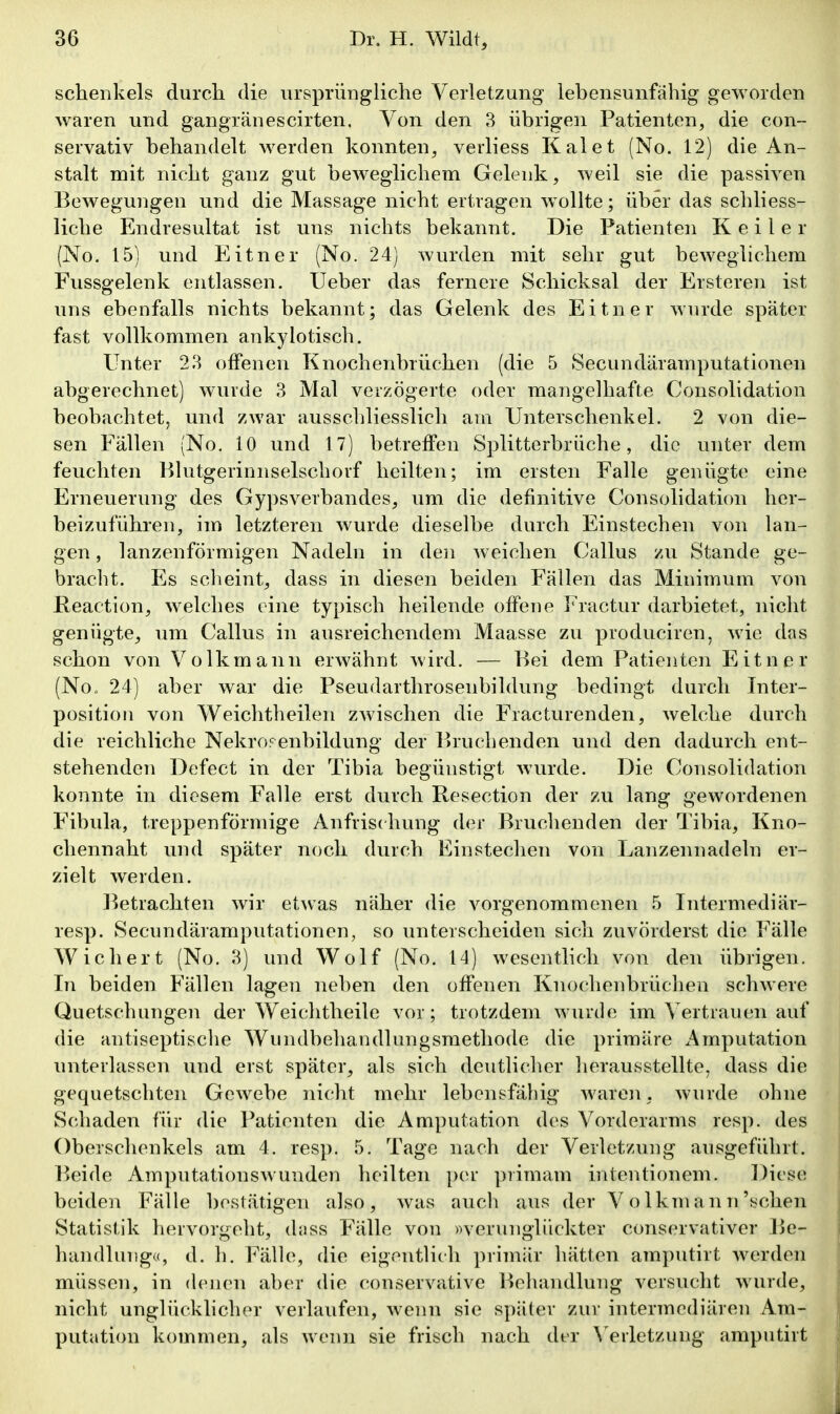 schenkeis durch die ursprÜDgliche Verletzung lebensunfähig geworden waren und gangr<änescirten. Von den 3 übrigen Patienten, die con- servativ behandelt werden konnten, verliess Kai et (No. 12) die An- stalt mit nicht ganz gut beweglichem Gelenk, weil sie die passiven Bewegungen und die Massage nicht ertragen wollte; über das schliess- liche Endresultat ist uns nichts bekannt. Die Patienten Keiler (No. 15) und Eitner (No. 24) wurden mit sehr gut beweglichem Fussgelenk entlassen. lieber das fernere Schicksal der Ersteren ist uns ebenfalls nichts bekannt; das Gelenk des Eitner wurde später fast vollkommen ankylotisch. Unter 23 offenen Knochenbrüchen (die 5 Secundäramputationen abgerechnet) wurde 3 Mal verzögerte oder mangelhafte Consolidation beobachtet, und zwar ausschliesslich am Unterschenkel. 2 von die- sen Fällen (No, 10 und 17) betreffen Splitterbrüche, die unter dem feuchten Hhitgeriniiselschorf heilten; im ersten Falle genügte eine Erneuerung des Gypsverbandes, um die definitive Consolidation her- beizuführen, im letzteren wurde dieselbe durch Einstechen von lan- gen , lanzenförmigen Nadeln in den Aveichen Gallus zu Stande ge- braclit. Es scheint, dass in diesen beiden Fällen das Minimum von Reaction, welches eine typisch heilende offene Fractur darbietet, nicht genügte^ um Gallus in ausreichendem Maasse zu produciren, wie das schon von Volk mann erwähnt wird. — Bei dem Patienten Eitner (No. 24) aber war die Pseudarthrosenbildung bedingt durch Inter- positioii von Weichtheilen zwischen die Fracturenden, welche durch die reichliche Nekrorenbildung der Bruchenden und den dadurch ent- stehenden Defect in der Tibia begünstigt wurde. Die Gonsolidation konnte in diesem Falle erst durch Resection der zu lang gewordenen Fibula, treppenförmige Anfrisdrung der Bruchenden der Tibia, Kno- chennaht und später noch durch Einstechen von Lanzennadeln er- zielt werden. l^etrachten wir etwas näher die vorgenommenen 5 Tntermediär- resp. Secundäramputationen, so unterscheiden sich zuvörderst die Fälle Wiehert (No. 3) und Wolf (No. 14) wesentlich von den übrigen. In beiden Fällen lagen neben den offenen Knochenbrüchen schwere Quetschungen der Weichtheile vor; trotzdem wurde im Vertrauen auf die antiseptisclie Wundbehandlungsraethode die primäre Amputation unterlassen und erst später, als sich deutlicher lierausstellte. dass die gequetschten Gewebe nicht mehr lebensfähig waren, wurde ohne Schaden für die Patienten die Amputation des Vorderarms resp. des Oberschenkels am 4. resp. 5. Tage nach der Verletzung ausgeführt. Beide Amputationswunden heilten per primam intentionem. Diese beiden Fälle bestätigen also, was auch aus der V olkmann'sehen Statistik hervorgeht, dnss Fälle von »verunglückter conservativer Be- handlung«, d. h. Fälle, die eigentlich primär hätten amputirt werden müssen, in denen aber die conservative Behandlung versucht wurde, nicht unglücklicher verlaufen, wenn sie später zur intermediären Am- putation kommen, als wenn sie frisch nach der ^>rletzung• amputirt